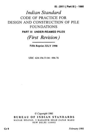 IS : 2911 ( Part III ) - 1980
Indian Standard
CODE OF PRACTICE FOR
DESIGN AND CONSTRUCTION OF PILE
FOUNDATIONS
PART Ill UNDER-REAMED PILES
(First Revision)
Fifth Reprint JULY 1998
UDC 624.1X33.04 : 006.76
Q Copyright 1981
BUREAU OF INDIAN STANDARDS
MANAK BHAVAN, 9 BAHADUR SHAH ZAFAR MARG
NEW DELHI 110002
Gr8 February 1981
 