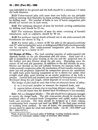 IS : 2911 (Part III) - 1980
cap embedded in the ground and the bulb should be a minimum 1.5 times
the bulb diameter.
5.1.5 Under-reamed piles with more than two bulbs are not advisable
without ensuring their feasibility in strata needing stabilization of boreholes
by drilling mud. The number of bulbs in case of bored compaction piles
should not exceed two in such strata.
5.1.6 The minimum diameter of stem for borehole needing stabilization
by drilling mud should be 25 cm.
5.1.7 The minimum diameter of stem for strata consisting of harmful
constituents, such as sulphates, should be 30 cm.
5.1.8 For guidance typical details of bored cast in silu under-reamed pile
foundations are shown in Fig. 1.
5.1.9 For batter piles, a batter of 30” for piles in dry ground conditions
and 15” with horizontal for water or drilling mud filled holes should generally
not be exceeded. The under-reamed compaction piles are normally
constructed up to a batter of 15”.
5.2 Design of Piles - The load carrying capacity of under-reamed pile
depends mainly on the pile dimensions and soii strata. Axial load on a
pile is transmitted by point bearing at the toe and the projected area of
the bulb(s) and skin friction along the pile stem. Depending upon the
nature of soil and pile geometry, in addition to the skin friction on stem,
friction can develop on the soil cylinder between the extreme bulbs. In
under-reamed compaction piles, the mechanism of load transfer remains the
same but soil properties improved by compaction process are considered.
In uplift load, point bearing component at toe is absent but unlike other
straight shaft piles, point bearing on an anular projection of the bulb is
present. Lateral load and moment are sustained by horizontal soil reaction
developed along the pile length, which depends on several factors.
The design of piles shall be such that it has an adequate factor of safety:
a) as a structural member to transmit the imposed loads, and
b) against failure of strata due to reaching ultimate strength. Further
it should ensure that the desired limit of settlement is not exceeded.
5.2.1 Pile as a Struc@al Member - The pile should have adequate strength
to sustain the design loads. The pile cross-section should be checked for
combined effect of vertical loads (compressive and uplift) and/or lateral
loads and moments. The stem should be designed as a short column
considerating both concrete and steel (see 5.2.2) by the limit state method
or working stress method. In case of latter, the permissible increase in
stresses shall be taken for wind and seismic loads. (see IS : 875-1964* and
IS : 1893-1975t.)
*Code of practice for structural safety of buildings: Loading standards (rev&j).
tcriteria for earthquake resistant design of structures (third revision).
10
 