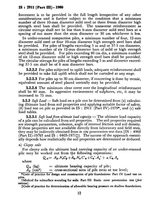 IS : 2911(Part lII) - 1980
forcement is to be provided in the full length irrespective of any other
considerations and is further subject to the condition that a minimum
number of three lo-mm diameter mild steel or three 8*mm diameter high
strength steel bars shall be provided. The transverse reinforcement as
circular stirrups shall not be less than 6-mm diameter mild steel bars at a
spacing of not more than the stem diameter or 30 cm whichever is less.
In under-reamed compaction piles, a minimum number of four, 12-mm
diameter mild steel or four IO-mm diameter high strength steel bars shall
be provided. For piles of lengths exceeding 5 m and or 37.5 cm diameter,
a minimum number of six 12-mm diameter bars of mild or high strength
steel shall be provided. For piles exceeding 40 cm dia, a minimum number
of six 12-mm diameter mild or high strength steel bars shall be provided.
The circular stirrups for piles of lengths exceeding 5 m and diameter exceed-
ing 37.5 cm shall be of 8 mm diameter bars.
5.2.2.2 For piles subjected to uplift loads, adequate reinforcement shall
be provided to take full uplift which shall not be curtailed at any stage.
5.2.2.3 For piles up to 30 cm diameter, if concreting is done by tremie,
equivalent amount of steel placed centrally may be provided.
5.2.2.4 The minimum clear cover over the longitudinal reinforcement
shall be 40 mm. In aggressive environment of sulphates, etc, it may be
increased to 75 mm.
5.2.3 Safe Load - Safe load on a pile can be determined from (a) calculat-
ing tiltimate load from soil properties and applying suitable factor of safety,
(b) load test on pile as provided in IS : 2911 (Part IV)-1979*, and (c) safe
load tables.
5.2.3.1 Safe loadfrom ultimate load capacity - The ultimate load capacity
of a pile can be calculated from soil properties. The soil properties required
are strength parameters, cohesion, angle of internal friction and soil density.
If these properties are not available directly from laboratory and field tests,
they may be indirectly obtained from in situ penetration test data [IS : 4968
(Part II)-19767 and IS : 6403-1971$]. The success of the approach essenti-
ally depends how realistically the soil properties are determined or deduced.
a) Clayey soils
For clayey soils the ultimate load carrying capacity of an under-reamed
pile may be worked out from tpe following expressions:
QU= A,.JV,C,+A,.JV,.C’,+C,‘.A,’ + .c.C,.A,
where
Qu (kg) = ultimate bearing capacity of pile;
~4, (cm”) = cross-sectional area of pile stem at toe level;
*Code of practice for design and construction of pile foundations: Part IV Load test on
piles.
tMethod for subsurface sounding’for soils: Part III Static cone penetration test (_/irst
rtiion) .
$Code of practice for determination of allowable bearing pressure on shallow foundations.
12
 