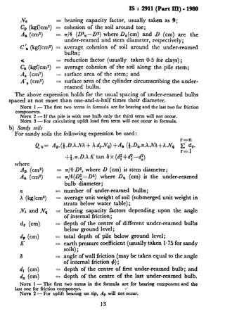 IS : 2911(Part III) - 1980
Jve
C, (kgf/cmt) z
A, (cm2) =
C’, (kgf/cm2) =
;a (kgf/cm2) z
A, (cm2) =
A’, (cm2) =
bearing capacity factor, usually taken as 9;
cohesion of the soil around toe;
7r/4 (D2U-D2) where D,(cm) and D (cm) are the
under-reamed and stem diameter, respectively;
average cohesion of soil around the under-reamed
bulbs;
reduction factor (usually taken 0.5 for clays) ;
average cohesion of the soil along the pile stem;
surface area of the stem; and
surface area of the cylinder circumscribing the under-
reamed bulbs.
The above expression holds for the usual spacing of under-reamed bulbs
spaced at not more than one-and-a-half times their diameter.
NOTE 1 - The first two terms in formula are for bearing and the last two for friction
components.
NOTE 2 - If the pile is with one bulb only the third term will not occur.
NOTE 3 - For calculating uplift load first term will not occur in formula.
b) Sandy soils
For sandy soils the following expression be used:
r=n
Qu= A,.(&.D.X..NX+ X.dJV,,)+A, (~.D,.n.h..hQ+h.Nq x d,.
where
A, (cm2) =
A, (cma) =
?=
; (kglcms) =
.NAand IV, =
dr (cm) =
d+ (cm) =
K =
S =
dl (cm) =
d,, (cm) =
r=l
+-&.n.D.X.K tan S x (d:+df--di)
rr/4.D2, where D (cm) is stem diameter;
n/4(Dz-Da) where D, (cm) is the under-reamed
bulb diameter;
number of under-reamed bulbs;
average unit weight of soil (submerged unit weight in
strata below water table);
bearing capacity factors depending upon the angle
of internal friction;
depth of the centre of different under-reamed bulbs
below ground level ;
total depth of pile below ground level;
earth pressure coefficient (usually taken 1.75 for sandy
soils) ;
angle of wall friction (may be taken equal to the angle
of internal friction 4) ;
depth of the centre of first under-reamed bulb; and
depth of the centre of the last under-reamed bulb.
NOTE I- ‘?Yhefirst two terms in the formula are for bearing component and the
‘as;= $W fnction cpmpone$. .<.
- For uphft bearing on tip, Ap will not occur.
13
 