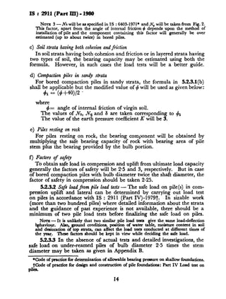 IS :2911 (Part RI) - 1980
NOTE 3 - NAwill be as specified in 1S : 6403-1971* and Jv, will be taken from Fi .2.
This factor, apart from the angle of internal friction 4 depends upon the meth o! of
installation of pile and the component containing this factor will generally be over
estimated (up to about twice) in bored piles.
c) Soil strutu having both cohesionandfriction
In soil strata having both cohesion and friction or in layered strata having
two types of soil, the beari.ng capacity may be estimated using both the
formula. However, in such cases the load tests will be a better guide.
d) Comjactionpiles in sandy strata
For bored compaction piles in sandy strata, the formula in 5.2.3.1(b)
shall be applicable but the modified value of C$will be used as given below:
where
$= angle of internal friction of virgin soil.
The values of NA, .N, and 6 are taken corresponding to
The value of the earth pressure coefficient K will be 3.
4l
e) Piles resting on rock
For piles resting on rock, the bearing component will be
multiplying the safe bearing capacity of rock with bearing
stem plus the bearing provided by the bulb portion.
obtained by
area of pile
f) Factors of safety
To obtain safe load in compression and uplift from ultimate load capacity
generally the factors of safety will be 2.5 and 3, respectively. But in case
of bored compaction piles with bulb diameter twice the shaft diameter, the
factor of.safety in compression should be taken 2.25.
553.2 Safe 1oadJiom pile load tests- The safe load on pile(s) in com-
pression uplift and lateral can be determined by carrying out load test
on piles in accordance with IS : 2911 (Part IV)-1979t. In sizable work
(more than two hundred piles) where detailed information about the strata
and the guidance of past experience is not available, there should be a
minimum of two pile load tests before finalizing the safe load on piles.
NOTE- It is unlikely that two simihu pile load testa ‘ve the same loaddetlection
W viour. Also, ground conditions, position of water taT le, moisture content in soil
and desiccation of top strata, can affect the load tests conducted at different tima of
the ye. These factors should be kept in view while deciding the safe load.
5.2.3.3 In the absence of actual tests and detailed investigations, the
safe load on under-reamed piles of bulb diameter 2-5 times the stem
diameter may be taken as given in Appendix B.
*Code of praeticcfor determination of allowable bearing presure on &allow foundations.
t&de of practice for dcaign and construction of pile foundations: Part IV Load test on
pile%
14
 