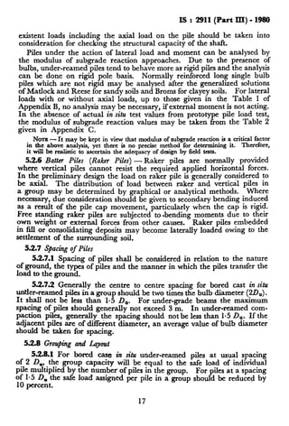 I!3 : 2911(Part III) - 1980
existent loads including the axial load on the pile should be taken into
consideration for checking the structural capacity of the shaft.
Piles under the action of lateral load and moment can be analysed by
the modulus of subgrade reaction approaches. Due to the presence of
bulbs, under-reamed piles tend to behave more as rigid piles and the analysis
can be done on rigid pole basis. Normally reinforced long single bulb
piles which are not rigid may be analysed after the generalized solutions
of Matlock and Reese for sandy soils and Broms for clayey soils. For lateral
loads with or without axial loads, up to those given in the Table 1 of
Appendix B, no analysis may be necessary, if external moment is not acting.
In the absence of actual in situ test values from prototype pile load test,
the modulus of subgrade reaction values may be taken from the Table 2
given in Appendix C.
NOTE- It may be kept in view that modulus of subgrade reaction is a criti$Lf;o;er
in the above analysis, yet there is no precise method for determining it.
it will be realistic to ascertain the adequacy of design by field tests.
2
5.2.6 Batter Piles (Raker Piles) - Raker piles are normally provided
where vertical piles cannot resist the required applied horizontal forces.
In the preliminary design the load on raker ~pileis generally considered to
be axial. The distribution of load between raker and vertical piles in
a group may be determined by graphical or analytical methods. Where
necessary, due consideration should be given to secondary bending induced
as a result of the pile cap movement, particularly when the cap is rigid.
Free standing raker piles are subjected to -bending moments due to their
own weight or external forces from other causes. Raker piles embedded
in 8l.l or consolidating deposits may become laterally loaded owing to the
settlement of the surrounding soil.
55.7 Sfiacing of Piles
55.7.1 Spacing of piles shall be considered in relation to the nature
ofground, the types of piles and the manner in which the piles transfer the
load to the ground.
52.7.2 Generally the centre to centre spacing for bored cast in situ
under-reamed piles in a group should be two times the bulb diameter (20,).
It shall not be less than l-5 D,,. For under-grade beams the maximum
spacing of piles should generally not exceed 3 m. In under-reamed com-
paction piles, generally the spacing should not be less than l-5 D,, If the.
adjacent piles are of different diameter, an average value of bulb diameter
should be taken for spacing.
5.2.8 Grouping and Layout
528.1 For bored case in situ under-reamed piles at usual spacing
of 2 D,, the group capacity will be equal to the safe load of individual
pile multiplied by the number of piles in the group. For piles at a spacing
of l-5 D, the,safe load assigned per pile in a group should be reduced by
10 percent.
17
 