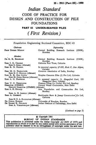 IS:2911(PartIU)-1980
Indian Standard
CODE OF PRACTICE FOR
DESIGN AND CONSTRUCTION OF PILE
FOUNDATIONS
PART III UNDER-REAMED PILES
( First Revision)
Foundation Engineering Sectional Committee, BDC 43
Chairman
PROP DINESH MOHAN
Retresenting
Central Building Research
Roorkee
Institute (CSIR),
Members
DR’ R. K. BHANDARI Central Bltilding Research Institute (CSIR),
Koorkee
SHIU I. G. CHACKO
SHRI S. GUHA (Allen&e)
Calcutta Port Trust, Calcutta
SHRI K. N. DADINA In personal capacity (P 820, Block P, New A&ore,
SHRI M. G. DANDAVATE
Calcutta)
SHRI N. C. DUCCAL (Alternate)
Concrete Association of India, Bombay
SHR~ R. K. DAS GUPTA
SHFUH. GUHABISWA~ (Alternate)
Simplex Concrete Piles (I) Pvt Ltd, Calcutta
SHRI A. G. DA~TIDAR In personal capacity (5, Hungerford Court, 121
SHRI V. G. DESHPANDE
Hungerford Street, Calcutta)
DIRRCTOR (CSMRS)
Pressure Piling Co (India) Pvt Ltd, Bombay
Central Water Commission, New Delhi
DEPUTY DIRECTOR (CSMRS) (Alternate)
SHRI A. H. DIVANJX Asia Foundation and Construction Pvt Ltd,
SHRI A. N. JANGLE (Alternate)
Bombay
SHRI A. GH- Braitzlaz:urn & Jessop Construction-_Co Ltd,
SHRI N. E. A. RAGHAVAN (Al&mate)
DR GOPAL RANJAN
DR SHASHI K. GIJLHATI
University of Roorkee, Roorkee
lndian Institute of Technology, New Delhi
SHRI A. VARADARAJAN (@emate)
(Continued on page 2)
0 Copy@hr 1981
BUREAU OF INDIAN STANDARDS
This publication is protected under the Indian Copyright Acr (XIV of 1957) and
reproduction in whole or in part by any means except with written permission of the
publisher shall be deuned to be an inf .Wt of copyright under the said Act.
 