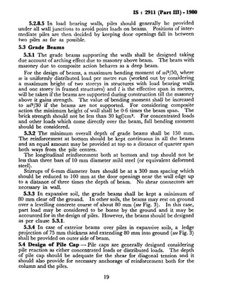 IS : 2911 (Part III) - 1980
5.2.8.5 In load bearing walls, piles should generally be provided
under all wall junctions to avoid point loads on beams. Positions of inter-
mediate piles are then decided by keeping door openings fall in between
two piles as far as possible.
5.3 Grade Beams
5.3.1 The grade beams supporting the walls shall be designed taking
due account of arching effect due to masonry above beam. The beam with
masonry due to composite action behaves as a deep beam.
For the design of beams, a maximum bending moment of ~1~150, where
w is uniformly distributed load per metre run (worked out by considering
a maximum height of two storeys in structures with load bearing walls
and one storey in framed structures) and 1 is the effective span in metres,
will be taken if the beams are supported during construction till the masonry
above it gains strength. The value of bending moment shall be increased
to w12/30 if the beams are not supported. For considering composite
action the minimum height of wall shall be 0.6 times the beam span. The
brick strength should not be less than 30 kgf/cm2. For concentrated loads
and other loads which come directly over the beam, full bending moment
should be considered.
5.3.2 The minimum overall depth of grade beams shall be 150 mm.
The reinforcement at bottom should be kept continuous in all the beams
and an equal amount may be provided at top to a distance of quarter span
both ways from the pile centres.
The longitudinal reinforcement both at bottom and top should not be
less than three bars of 10 mm diameter mild steel (or equivalent deformed
steel).
Stirrups of 6-mm diameter bars should be at a 300 mm spacing which
should be reduced to 100 mm at the door openings near the wall edge up
to a distance, of three times the depth of beam. No shear connectors are
necessary in wall.
5.3.3 In expansive soil, the grade beams shall be kept a minimum of
80 mm clear off the ground. In other soils, the beams may rest on ground
over a levelling concrete course of about 80 mm (see Fig. 3). In this case,
part load may be considered to be borne by the ground and it may be
accounted for in the design of piles. However, the beams should be designed
as per clause 5.3.1.
5.3.4 In case of exterior beams over piles in expansive soils, a ledge
projection of 75 mm thickness and extending 80 mm into ground (seeFig. 3)
shall be provided on outer side of beam.
5.4 Design of Pile Cap -Pile caps are generally designed considering
pile reaction as either concentrated loads or distributed loads. The depth
of pile cap should be adequate for the shear for diagonal tension and it
should also provide for necessary anchorage of reinforcement both for the
column and the piles.
19
 