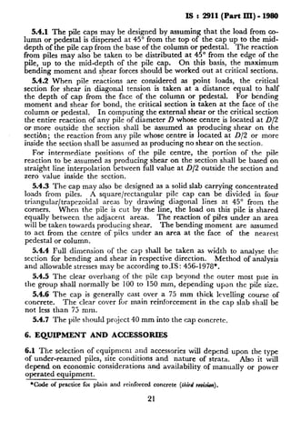 IS : 2911(Part III) - 1980
5.4.1 The pile caps may be designed by assuming that the load from co-
lumn or pedestal is dispersed at 45” from the top of the cap up to the mid-
depth of the pile cap from the base of the column or pedestal. The reaction
from piles may also be taken to be distributed at 45” from the edge of the
pile, up to the mid-depth of the pile cap. On this basis, the maximum
bending moment and shear forces should be worked out at critical sections.
5.4.2 When pile reactions are considered as point loads, the critical
section for shear in diagonal tension is taken at a distance equal to half
the depth of cap from the face of the column or pedestal. For bending
moment and shear for bond, the critical section is taken at the face of the
column or pedestal. In computing the external shear or the critical section
the entire reaction of any pile of diameter D whose centre is located at D/2
or more outside the section shall be assumed as producing shear on the
section; the reaction from any pile whose centre is located at D/2 or more
inside the section shall be assumed as producing no shear on the section.
For intermediate positions of the pile centre, the portion of the pile
reaction to be assumed as producing shear on the section shall be based on
straight line interpolation between full value at D/2 outside the section and
zero value inside the section.
5.4.3 The cap may also be designed as a solid slab carrying concentrated
loads from piles. A square/rectangular pile cap can be divided in four
triangular/trapezoidal areas by drawing diagonal lines at 45” from the
corners. When the pile is cut by the line, the load on this pile is shared
equally between the adjacent areas. The reaction of piles under an area
will be taken towards producing shear. The bending moment are assumed
to act from the centre of piles under an area at the face of the nearest
pedestal or column.
5.4.4 Full dimension of the cap shall be taken as width to analyse the
section for bending and shear in respective direction. Method of analysis
and allowable stresses may be according to.%: 456-1978*.
5.4.5 The clear overhang of the pile cap beyond the outer most pile in
the group shall normally be 100 to 150 mm, depending upon the pile size.
5.4.6 The cap is generally cast over a 75 mm thick levelling course of
concrete. The clear cover for main reinforcement in the cap slab shall be
not less than 75 mm.
5.4.7 The pile should pro_jcct 40 mm into the cap concrete.
6. EQUrPMENT AND ACCESSORIES
6.1 The selection of equipment and accessories will depend upon the type
of under-reamed piles, site conditions and nature of strata. Also it will
depend on economic considerations and availability of manually or pover
operated equipment.
*Code of practice for plain and reinforced concrete (f&d rc&&n).
21
 