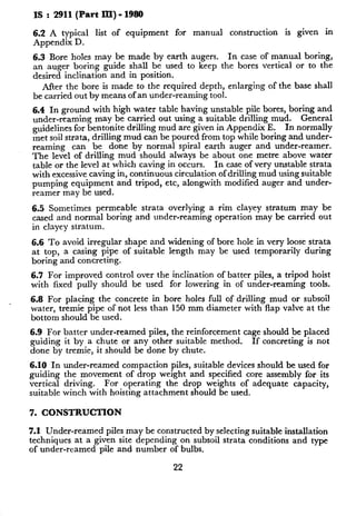 IS : 2911(Part III) - 1980
6.2 A typical list of equipment for manual construction is given in
Appendix D.
6.3 Bore holes may be made by earth augers. In case of manual boring,
an auger boring guide shall be used to keep the bores vertical or to the
desired inclination and in position.
After the bore is made to the required depth, enlarging of the base shall
be carried out by means of an under-reaming tool.
6.4 In ground with high water table having unstable pile bores, boring and
under-reaming may be carried out using a suitable drilling mud. General
guidelines for bentonite drilling mud are given in Appendix E. In normally
met soil strata, drilling mud can be poured from top while boring and under-
reaming can be done by normal spiral earth auger and under-reamer.
The level of drilling mud should always be about one metre above water
table or the level at which caving in occurs. In case of very unstable strata
with excessive caving in, continuous circulation of drilling mud using suitable
pumping equipment and tripod, etc, alongwith modified auger and under-
reamer may be used.
6.5 Sometimes permeable strata overlying a rim clayey stratum may be
cased and normal boring and under-reaming operation may be carried out
in clayey stratum.
6.6 To avoid irregular shape and widening of bore hole in very loose strata
at top, a casing pipe of suitable length may be used temporarily during
boring and concreting.
6.7 For improved control over the inclination of batter piles, a tripod hoist
with fixed pully should be used for lowering in of under-reaming tools.
6.8 For placing the concrete in bore holes full of drilling mud or subsoil
water, tremie pipe of not less than 150 mm diameter with flap valve at the
bottom should be used.
6.9 For batter under-reamed piles, the reinforcement cage should be placed
guiding it by a chute or any other suitable method. If concreting is not
done by tremie, it should be done by chute.
6.10 In under-reamed compaction piles, suitable devices should be used for
guiding the movement of drop weight and specified core assembly for its
vertical driving. For operating the drop weights of adequate capacity,
suitable winch with hoisting attachment should be used.
7. CONSTRUCTION
7.1 Under-reamed piles may be constructed by selecting suitable installation
techniques at a given site depending on subsoil strata conditions and type
of under-reamed pile and number of bulbs.
22
 