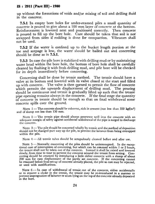 IS : 2911(Part III) - 1980
up without the formations of voids and/or mixing of soil and drilling fluid
in the concrete.
7.5.1 In empty bore holes for under-reamed piles a small quantity of
concrete is poured to give about a 100 mm layer of concrete at the bottom.
Reinforcement is lowered next and positioned correctly. Then concrete
is poured to fill up the bore hole. Care should be taken that soil is not
scrapped from sides if rodding is done for compaction. Vibrators shall
not be used.
7.5.2 If the water is confined up to the bucket length portion at the
toe and seepage is low, the water should be bailed out and concreting
should be done as in 7.5.1.
7.5.3 In case the pile bore is stabilized with drilling mud or by maintaining
water head within the bore hole, the bottom of bore hole shall be carefully
cleaned by flushing it with fresh drilling mud, and pile bore will be checked
for its depth immediately before concreting.
Concreting shall be done by tremie method. The tremie should have a
valve at its bottom and lowered with its valve closed at the start and filled
up with concrete. The valve is then qpened to permit the flow of concrete
which permits the upwards displacement of drilling mud. The pouring
should be continuous and tremie is gradually lifted up such that the tremie
pipe opening remains always in the concrete. If the final stage the quantity
of concrete in tremie should be enough so that on tinal withdrawal some
concrete spills over the ground.
NOTZ 1 - The concrete should be coherent, rich in cement (not less than 350 l&/m%)
and of slump not less than 150 mm.
NOTE 2- The tremie pipe should always penetrate well into the concrete with an
adequate margin of safety against accidental withdrawal of the pipe is surged to discharge
the concrete
NOTE 3 - The pile should be concreted wholly by tremie and the method ofdeposition
should not be changed part way up the pile, to prevent the laitance from being entrapped
within the pile.
NOTE 4 - All tremie tubes should be scrupulously cleanrd before and after use.
NOTE 5 - Normally concreting of the piles should be uninterrupted. In the excep-
tional case of interruption of concreting, but which can be resumed within 1 or 2 hours,
the tremie shall not be taken out of the concrete. Instead it shall be raised and lowered
slowly, from time to time to prevent the concrete around the tremie from setting. Con-
creting should be resumed by introducing a little richer concrete with a slump of about
200 mm for easy displacement of the partly set concrete. If the concreting cannot
be resumed before final set-up of concrete already placed, the pile so cast may be rcjectcd,
or used with modifications.
Nom 6 - Tn case of withdrawal of tremie out of the concrete, either a&dentally
or to remove a choke in the tremie, the tremie may be re-introduced in a manner to
prevent impregnation oflaitance or scum lying on the topof theconcrete already deposited
in the bore.
24
 
