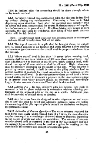 Is : 2911(Part III) - 1980
7.5.4 In inclined piles, the concreting should be done through achute
or by tremie method.
7.5.5 For under-reamed bore compaction piles, the pile bore is first filled
up without placing any reinforcement. Concreting is done as in 7.5.1
depending upon situation. Soon after, the specified core assembly shall
be driven and extra concrete shall be poured in simultaneously to keep the
level of concrete up to ground level. If hollow driving pipe is used in core
assembly, the pipe-shall be withdrawn after filling it with fresh concrete
which will be left behind.
NOTE- In under-reamed bored compaction piles, concreting should be uninterrupted
and notes 45) and (6) under clause 7.5.3 will not apply.
7.5.6 The top of concrete in a pile shall be brought above the cut-off
level to permit removal of all laitance and weak concrete before capping
and to ensure good concrete at the cut-off level for proper embedment into
the pile cap.
7.5.7 Where cut-off level is less than 1.5 metre below working level,
concrete shall be cast to a minimum of 300 mm above cut-off level. For
each additional O-3 m increase in cut off level below working level, addi-
tional coverage of 50 mm minimum shall be allowed. Higher allowance
may be necessary depending on the length of the pile. When concrete is
placed by tremie method, it shall be cast to the piling platform level to
permit overflow of concrete for visual inspection or to a minimum of one
metre above cut-off level. In the circumstance where cut-off level is below
. ground water, the need to maintain a pressure on the unset concrete equal
to or greater than water pressure should be observed and accordingly
length of extra concrete above cut-off level shall be determined.
7.5.8 Defective Pile -In case, defective piles are formed, they shall be
removed or left in place whichever is convenient without affecting per-
formance of the adjacent piles or the cap as a whole. Additional piles
shall be provided to replace them as directed.
705.9 Any deviation from the designed location alignment or load capa-
city of any pile shall be noted and adequate measures taken well before
the concreting of the pile cap and plinth beam if the deviations are beyond
the permissible limit.
7.5.10 Estimation of Concrete Quantity - The extra concrete required for
each bored cast in situ under-reamed bulb of 2.5 times the stem diameter
may be taken equal to a stem length of 4 to 4.5 times its diameter, depending
on the nature of strata and other site conditions. The volume of concrete
actually placed shall be observed in the case of few piles initially cast and
the average figure obtained may be used as a guide for working out the
quantities of the concrete and cement for subsequent piles.
25
 