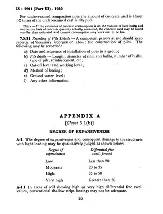 IS : 2911 (Part III) - 1980
For under-reamed compaction piles the amount of concrete used is about
1.2 times of the under-reamed cast in situ piles.
Nom - If the estimates of concrete consumptionis on the volumeof bore hola and
not on the basis of concrete quantity actually consumed, the concrete used may be found
smaller than estimated and cement tonsumption may work out to be less.
7.5.11 Recording of Pile Details - A competent person at site should keep
records of ‘necessary information about the construction of piles. The
following may be recorded :
4
b)
4.
4
e)
f1
Date and, sequence of installation of piles in a group;
Pile details - Length, diameter of stem and bulbs, number of bulbs,
type of pile, reinforcement, etc;
Cut-off level and working level;
Method of boring;
Ground water level;
Any other information.
APPENDIX A
[Clause 3.1 (b)]
DEGREE OF E?LPANSJ.VENESS
A-I. The degree of expansiveness and consequent damage to the structures
with light loading may be qualitatively judged as shown below:
Degree of Differential free
ex~ensivenm swell, percent
Low Less than 20
Moderate 20 to 35
High 35 to 50
Very high Greater than 50
A-l.1 In areas of soil showing high or very high differential free swell
values, conventional shallow strips footings may not be adequate.
26
 
