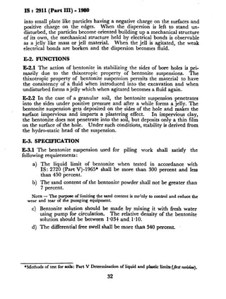 as : 2911(Part III) - 1980
into small plate like particles having a negative charge on the surfaces and
positive charge on the edges. When the dispersion is left to stand un-
disturbed, the particles become oriented building up a mechanical structure
of its own, the mechanical structure held by electrical bonds is observable
as a jelly like mass or jell material. When the jell is agitated, the weak
electrical bonds are box-ken and the dispersion becomes fluid.
E2. FUNCTIONS
E-2.1 The action of bentonite in stabilizing the sides of bore holes is pri-
marily due to the thixotropic property of bentonite suspensions. The
thixotropic property of bentonite suspension permits the material to have
the consistency of a fluid when introduced into the excavation and when
undisturbed forms a jelly which when agitated becomes a fluid again.
E2.2 In the case of a granular soil, the bentonite suspension penetrates
into the sides under positive pressure and after a while forms a jelly. The
bentonite suspension gets deposited on the sides of the hole and makes the
surface impervious and imparts a plastering effect. In impervious clay,
the bentonite does not penetrate into the soil, but deposits only a thin film
on the surface of the hole. Under such conditions, stability is derived from
the hydro-static head of the suspension.
E3. SPECIFICATION
E-3.1 The bentonite suspension used for piling work shall satisfy the
following requirements :
a) The liquid limit of bentonite when tested in accordance with
IS: 2720 (Part V)-1965* shall be more than 300 percent and less
than 450 percent.
b) The’sand content of the bentonite powder shall not be greater than
7 percent.
NOTE- The purposeof limitingthe sandcontentis mainlyto controland reducethe
and tear of the pumpingequipment.
Bentonite solution should be made by mixing it with fresh water
using pump for circulation. The relative density of the bentonite
solution should be between 1.034 and, 1.10.
The differential free swell shall be more than 546 percent.
*Methodsof testfor soils: PartV Determinationof liquidand plasticlimits(&: r&).
32
 