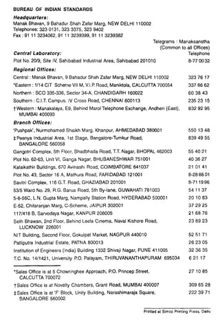 BUREAU OF INDIAN STANDARDS
Headquarters:
Manak Bhavan, 9 Bahadur Shah Zafar Marg, NEW DELHI 110002
Telephones: 323 0131,323 3375, 323 9402
Fax :91 11 3234062,91 11 3239399,91 11 3239382
Telegrams : Manaksanstha
(Common to all Offices)
Central Laboratory: Telephone
Plot No. 20/9, Site IV, Sahibabad Industrial Area, Sahibabad 201010 8-77 00 32
Regional Offices:
Central :Manak Bhavan, 9 Bahadur Shah Zafar Marg, NEW DELHI 110002 323 76 17
*Eastern : 1114 CIT Scheme VII M, V.I.P. Road, Maniktola, CALCUTTA 700054 337 86 62
Northern : SC0 335-336, Sector 34-A, CHANDIGARH 160022 60 38 43
Southern :C.I.T. Campus, IV Cross Road, CHENNAI 600113 235 23 15
TWestern :Manakalaya, E9, Behind Marol Telephone Exchange, Andheri (East), 832 92 95
MUMBAI 400093
Branch Offices:
‘Pushpak’, Nurmohamed Shaikh Marg, Khanpur, AHMEDABAD 380001 550 13 48
$ Peenya Industrial Area, 1st Stage, Bangalore-Tumkur Road, 839 49 55
BANGALORE 560058
Gangotri Complex, 5th Floor, Bhadbhada Road, T.T. Nagar, BHOPAL 462003 554021
Plot No. 62-63, Unit VI, Ganga Nagar, BHUBANESHWAR 751001 40 36 27
Kalaikathir Buildings, 670 Avinashi Road, COIMBATORE 641037 21 01 41
Plot No. 43, Sector 16 A, Mathura Road, FARIDABAD 121001 8-28 88 01
Savitri Complex, 116 G.T. Road, GHAZIABAD 201001 8-71 1996
53/5 Ward No. 29, R.G. Barua Road, 5th By-lane, GUWAHATI 781003 54 11 37
5-8-560, L.N. Gupta Marg, Nampally Station Road, HYDERABAD 500001 201083
E-52, Chitaranjan Marg, C-Scheme, JAIPUR 302001 37 29 25
117/418 8, Sarvodaya Nagar, KANPUR 208005 21 68 76
Seth Bhawan, 2nd Floor, Behind Leela Cinema, Naval Kishore Road, 23 89 23
LUCKNOW 226001
NIT Building, Second Floor, Gokulpat Market, NAGPUR 440010 52 51 71
Patliputra Industrial Estate, PATNA 800013 26 23 05
Institution of Engineers (India) Building 1332 Shivaji Nagar, PUNE 411005 32 36 35
T.C. No. 14/1421, University PO. Palayam, THIRUVANANTHAPURAM 695034 621 17
*Sales Office is at 5 Chowringhee Approach, PO. Princep Street, 27 10 85
CALCUTTA 700072
TSales Office is at Novelty Chambers, Grant Road, MUMBAI 400007
*Sales Office is at ‘F’ Block, Unity Building, Narashimaraja Square,
BANGALORE 560002
309 65 28
222 39 71
Printed at Simco Printing Press, Delhi
 