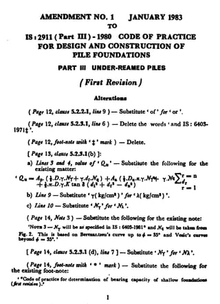 AMRNDMENT NO. 1 JANUARY 1983
TO
IS : 2911( Part III) - 1980 CODE OF PRACTICE
FOR DESIGN AND CONSTRUCTION OF
PILE FOUNDATIONS
PART III UNDER-REAMED
(Firat Revision)
AbratiOM
PILES
( Pagt12,chus~5.2.2J,.lin49 ) - Substitute ‘ of’ for 6or ‘.
(Pags12,E~~IU~5.2.3.1,linr 6 ) - Delete the words ‘ and IS : 6405-
197lz#‘.
( Pag# 12, foot-note r&h e# ’ mark ) - Delete.
[ Page 15, C~UU.W5.2.5.1(b) 1:
a) Lines3 and 4, z&8 of ‘&’
existing matter:
- Substitute the following for the
’ Q~ - ~: ‘.~~~~f~:~~~~~jn.y.~ Y.~~~~~ n
.A. * . n r=l
b) Line ? - Substitute ‘ y( kg/cm~ ) ’for ‘ A(kg/u+) ‘.
c) Line 10 - Sub.tit.utc ‘ NY’ fol ‘.Na ‘.
( Pags 14, Note3 ) - Substitute the following for the existing note:
‘N~3-~NywilIbcu’rpecifiedinIS:6103-1981*~dNcr willbetakenfrom
Fw. 2. This is based on Berexa~tseu’r curve up to 4 = !W and Vaic'rcarvea
beyond+= !w.'
[Pagu 14,clmus5.2.3.1(d), GM 7 ] - Substitute ‘ Ny ‘for ‘ MI ‘.
(Page 14,foot-note roith ‘ l ’ mark ) - Substitute the following for
the existing foot-note:
**&de of practice for determination of’ bearing capacity of rhallow found&m
(jJ# rwiaia ).’
1
 
