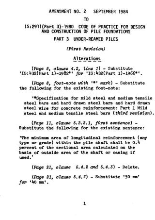 AMENDMENT NO. 2 SEPTEMBER 1984
TO
IS:2!?ll(Part3)-1980 CODE OF PRACTICE FOR DESIGN
AND CONSTRUCTION OF PILE FOUNDATIONS
PART 3 UNDER-REAMED PILES
iFirs t Revision)
Alterations--a---
(Page 8, o&zuse 4.2, tine 1) - Substitute
'1~:43z?(Partl)-lg82*' for '1s:4HPart l)-lg66*'.
(Page 8, foot-nob with '*'mzrk) - Substitute
the following for the existing foot-note:
'*Specificationfor mild steel and medium tensile
steel bars and hard dram steel bars and hard drawn
steel wire.for concrete reinforcement: Part 1 Mild
steel and medium tensile steel bars (thirdre~.&ion).
(PageII, olause5.2.2.1,first sentence) -
Substitute the following for the existing sentence:
'The tinimum area of longitudinal reinforcement (any
type or grade) within the pile shaft shall be 0.4
percent of the sectional area calculated on the
basis of outside area of the shaft or casing if
used.'
(Page21, okuse 5.4.2 cmd 5.4.3) - Delete.
(Page 21, okzuse 5.4.7) - Substitute '50 mm'
for '40 mm'.
 