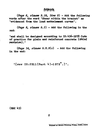 Addenda----
(Pags 6, ~.WW 2.18, tine 2) - Ada the folbifing
word8 after the word 'Shearwithinthe bracket'as
'evidencedfromthe load aeMeleme%ktcurves'.
(Page 8, 0242248s 5.2) - Ada the f~llouing in theEna
:
‘ana shallbe designedaccordingto IS:456-1978 Code
of practicefor plain snd reinforcedconcrete(third
lWd8h?Z). ’
in *Yes 24, atauss5.2.3(c) - Ada the f0110uing
:
![sse IS:29ll(Part 4).1979+.1*.
mc 43)
2
 