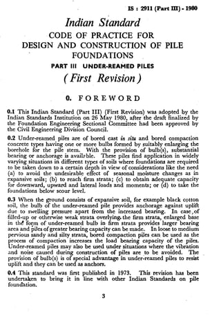 .Is : 2911(PartIIq-1980
Indian Standard
-CODE OF PRACTICE FOR
DESIGN AND CONSTRUCTION OF PILE
FOUNDATIONS
PART III UNDER-REAMED PILES
( First Revision)
0. FOREWORD
0.1 This Indian Standard (Part III) (First Revision) was adopted by the
Indian Standards Institution on 26 May 19801 after the draft finalized by
the Foundation Engineering Sectional Comrmttee had been approved by
the Civil Engineering Division Council.
0.2 Under-reamed piles are of bored cast in situ and bored compaction
concrete types having one or more bulbs formed by suitably enlarging the
borehole for the pile stem. With the provision of bulb(s), substantial
bearing or anchorage is available. These piles find application in widely
varying situations in different types of soils where foundations are required
to be taken down to a certain depth in view of considerations like the need
(a) to avoid the undesirable effect of seasonal moisture changes as in
expansive soils; (b) to reach firm strata; (c) to obtain adequate capacity
for downward, upward and lateral loads and moments; or (d) to take the
foundations below scour level.
0.3 When the ground consists of expansive soil, for example black cotton
soil, the bulb of the under-reamed pile provides anchorage against uplift
due to swelling pressure -apart from the increased bearing. In case,of
filled-up or otherwise weak strata overlying. the firm strata, enlarged base
in tht! fo;m of under-reamed bulb in firm strata provides larger bearing
area and plies of greater bearing capacity can be made. In loose to medium
pervious sandy and silty strata, bored compaction piles can be used as the
process of compaction increases the load bearing capacity of the piles.
Under-reamed piles may also be used under situations where the vibration
and noise caused during construction of piles are ,to be avoided. The
provision of bulb(s) is of special advantage in under-reamed piles to resist
uplift and they can be used as anchors.
0.4 This standard was first published in 1973. This revision has been
undertaken to bring it in line with other Indian Standards on pile
foundation.
3
 