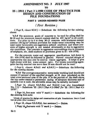 AMENDMENT NO. 3 JULY 1987
TO
IS : 2911( Part 3 )-1980 CODE OF PRACTICE FOR
DESIGN AND CONSTRUCTION OF
PILE FOUNDATIONS
PART 3 UNDER-REAMED PILES
( First Revision )
( Page 8, clause 4.3.4 ) - Substitute the following for the existing
clause:
‘4.3.4 The minimum grade of concrete to be used for piling shall be
M-20 and the minimum cement content shall be 4C0 kg/m8 in all coadi-
tions. For piles up to 6 m deep M-15 concrete with minimum cement
content 350 kg/ma without provision for under-water concreting may be
used under favourable non-aggressive subsoil condition and where con-
crete of higher strength is not needed structurally or due to aggressive
site conditions. The concrete in aggressive surroundings due to presence
of sulphates, etc, shall conform to provision given in IS : 456-197811.
For the concrete, water and aggregates specifications laid down in
IS : 456-197811shall be followed in general. Natural rounded shingle-of
appropriat? size may also be used as coarse aggregate. It helps to give
high slump with less water-cement ratio. For tremie concreting aggre-
gates having nominal size more than 20 mm should not be used.’
( Page 9, clauses 4.3.6.1 and 4.3.6.2 ) - Substitute the following
for the existing clauses:
‘4.3.6 The average compressive stress under working load should not
exceed 25.percent of the specified strength at 28 days calculated on the
total cross-sectional area of the pile. If in the portion of the shaft above
the top under-reamed a permanent casing of adequate thickness and of
suitable size is used, the allowable stress may be suitably increased.’
[ Page 14, clauses 5.2.3.1(c) and ‘5.2.3.2 see also Amendment
T”6;9;, )I
- Substitute ‘IS : 2911 ( Part 4 )-1984t’ or ‘IS : 2911 ( Part 4)-J
.
( Page 14,foot-note with ‘t’ mark ) - Substitute the following for
the existing foot-note:
‘tCodc of practice for design and construction of pile foundations: Part 4 Load
test 0n piles (first revision ).’
[ Page 16, claw 5.2.3.5(b), last sentence ] - Delete.
( Pa@ 16pfoot-note with*t’ mark ) - Delete,
Gr 1
1
 