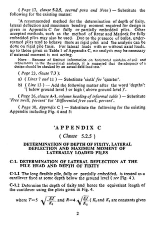 ( Page 17, clause 5.2.5, second para and Note ) - Substitute the
following for the existing matter:
‘A recommended method for the determination of depth of fixity,
lateral deflection and maximum bendirg moment required for design is
given in Appendix C for fully or partially embedded piles. Other
accepted methods, such as the method of Reese and Matlock for fully
embedded piles may also be used. Due to the presence of bulbs, under-
reamed piles tend to behave more as rigid piles and the analysis can be
done on rigid pile basis. For lateral loads with or without axial loads,
up to those given in Table 1 of Appendix C, no analysis may be necessary
if external moment is not acting.
NOTE - Because of limited information on horizontal modulus of soil and
refinements in the theoretical analysis, it is suggested that the adequacy of a
design should be checked by an actual field load test.’
( Page 23, clause 7.3 ):
a) ( Lines 7 and 11 ) - Substitute ‘sixth’for ‘quarter’.
b) (Line 13)- Add the following matter after the word ‘depths’:
‘( below ground level ) or high ( above ground level )‘.
( Page 26, clause A-l, column heading of informal ruble ) - Substitute
‘Free swell, percent’ for ‘Rifferential free sw.ell, percent’.
( Page 30, Appendix C ) - Substitute the following for the existing
Appendix including Fig. 4 and 5:
‘APPENDIX C
( Clause 5.2.5 )
DETERMINATION OF DEPTH OF FIXITY, LATERAL
DEFLECTION AND MAXIMUM MOMENT OF
LATERALLY LOADED PILES
C-l. DETERMINATION OF LATERAL DEFLECTION AT THE
PILE HEAD AND DEPTH OF FIXITY
C-l.1 The long flexible pile, fully or partially embedded, is treated as a
cantilever fixed at some depth below the ground level ( see Fig. 4 ).
C-l.2 Determine the depth of fixity and hence the equivalent length of
the cantilever using the plots given in Fig. 4.
where T=5 EI
KIand R=4
‘F ( Kl and Kz are constants given
2
2
 