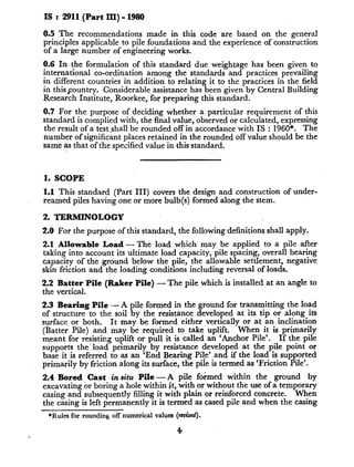 IS : 2911,(Part III) - 1980
0.5 The recommendations made in this code are based on the general
principles applicable to pile foundations and the experience of construction
of a large number of engineering works.
0.6 In the formulation of this standard due weightage has been given to
international co-ordination among the standards and practices prevailing
in different countries in addition to relating it to the practices in the field
in this$ountry. Considerable assistance has been given by Central Building
Research Institute, Roorkee, for preparing this standard.
0.7 For the purpose of deciding whether a particular requirement of this
standard is complied with, the Anal value, observed or calculated, expressing
the result of a testshall be rounded off in accordance with IS : 1960*. The
number of significant places retained in the rounded off value should be the
same as that of the specified value in this standard.
1. SCOPE
1.1 This standard (Part III) covers the design and construction of under-
reamed piles having one or more bulb(s) formed along the stem.
2. TERMINOLOGY
2.0 For the purpose of this standard, the following definitions shall apply.
2.1 Allowable Load - The load which may be applied to a pile after
taking into account its ultimate load capacity, pile spacing, overall bearing
capacity of the ground below the pile, the allowable settlement, negative
skin friction and the loading conditions including reversal of loads.
2.2 Batter Pile (Raker Pile) - The pile which is installed at an angle to
the vertical.
2.3 Bearing Pile - A pile formed in the ground for transmitting the load
of structure to the soil by the resistance developed at its tip or along its
surface or both. It may be formed either vertically or at an inclination
(Batter Pile) and may be required to take uplift. When it is primarily
meant for resisting uplift or pull it is called an ‘Anchor Pile’. If the pile
supports the’load primarily by resistance developed at the pile point or
base it is referred to as an ‘End Bearing Pile’ and if the load is supported
primarily by friction along its surface, the pile is termed as ‘Friction Pile’.
2.4 Bored Cast in situ Pile -A pile formed within the ground by
excavating or boring a hole within it, with or without the use of a temporary
casing and subsequently filling it with plain or reinforced concrete. When
the casing is left permanently it is termed as cased pile and when the casing
*Rules for rounding off numerical values (rtied).
4
 