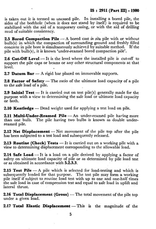IS : 2911 (Part III) 0 1980
is taken out it is termed as uncased pile. In installing a bored pile, the
sides of the bor’ehole (when it does not stand by itself) is required to be
stabilized with the aid of,a temporary casing, or with the aid of drilling
mud of suitable consistency.
2.5 Bored Compaction Pile - A bored cast in situ pile with or without
bulb(s) in which the compaction of surrounding ground and freshly filled
concrete in pile bore is simultaneously achieved by suitable method. If the
pile with bulb(s), it is known ‘under-reamed bored compaction pile’.
2.6 Cut-Off Level -It is the level where the installed pile is cut-off to
support the pile caps or beams or any other structural components at that
level. .
2.7 Datum Bar - A rigid bar placed on immovable supports.
2.8 Factor of Safety -
to the safe load of a pile.
The ratio of the ultimate load capacity of a pile
2.9 Initial Test_- It is carried out on test pile(s) generally made for the
purpose with a vrew to determining the safe load or ultimate load capacity
or both.
2.10 Kentledge - Dead weight used for applying a test load on pile.
2.11 Multi-Under-Reamed Pile - An under-reamed pile having more
than one bulb. The pile having two bulbs is known as double under-
reamed pile.
2.12 Net Displacement - Net movement of the pile top after the pile
has been subjected to a test load and subsequently released.
2.13 Routine (Check) Tests - It is carried out on a working pile with a
view to determining displacement corresponding to the allowable load.
2.14 Safe Load - It is a load on a pile derived by applying a factor of
safety on ultimate load capacity of pile or as determined by pile load test
or as obtained in accordance with 5.2.3.3.
2.15 Test Pile - A pile which is selected for load-testing and which is
subsequently loaded for that purpose. The test pile may form a working
pile itself if subject to routine load test with up to one and one-half times
the safe load in case of compression test and equal to safe load in uplift and
lateral thrust.
2.16 Total Displacement (Gross) - The total movement of the pile top
under a given load.
2.17 Total Elastic Displacement-This is the magnitude of the
5
 