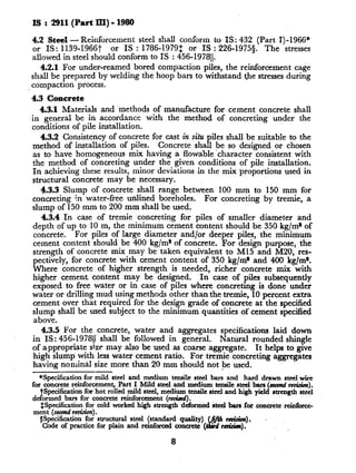 IS : 2911(Part III) - 1980
4.2 Steel - Reinforcement steel shall conform to IS : 432 (Part I)-1966*
or IS: 1139-1966t or IS : 1786-1979$ or IS : 226-19755. The stresses
allowed in steel should conform to IS : 456-197811.
4.2.1 For under-reamed bored compaction piles, the reinforcement cage
shall be prepared by welding the hoop bars to withstand.the stresses during
compaction process.
4.3 Concrete
4.3.1 Materials and methods of manufacture for cement concrete shall
in general be in accordance with the method of concreting under the
conditions of pile installation.
4.3.2 Consistency of concrete for cast in situ piles shall be suitable to the
method of installation of piles. Concrete shall be so designed or chosen
as to have homogeneous mix having a flowable ‘character consistent with
the method of concreting under the given conditions of pile installation.
In achieving these results, minor deviations in the mix proportions used in
structural concrete may be necessary.
4.3.3 Slump of concrete shall range between 100 mm to 150 mm for
concreting in water-free unlined boreholes. For concreting by tremie, a
slump of 150 mm to 200 mm shall be used.
4.3.4 1,n case of tremie concreting for piles of smaller diameter and
depth of up to 10 m, the minimum cement content should be 350 kg/m* of
concrete. For piles of large diameter and/or deeper piles, the minimum
cement content should be 400 kg/m* of concrete. For design purpose, the
strength of concrete mix may be taken equivalent to Ml5 and M20, res-
pectively, for concrete with cement content of 350 kg/m* and 400 kg/m*.
Where concrete of higher strength is needed, richer concrete mix with
higher cement content may be designed. In case of piles subsequently
exposed to free water or in case of piles where concreting is done under
water or drilling mud using methods other than the tremie, 10 percent extra
cement over that required for the design grade of concrete at the specified
slump shall be used subject to the minimum quantities -of cement specified
above.
4.3.5 For the concrete, water and aggregates specifications laid down
in IS: 456-197811 shall be followed in general. Natural rounded shingle
of appropriate size may also be used as coarse aggregate. Tt helps to give
high slump with less water cement ratio. For tremie concreting aggregates
having nominal size more than 20 mm should not be used.
*Specification for mild steel and medium tensile steel bars and hard drawn steel wire
for concrete reinforcement, Part I Mild steel + medjum tensile se bys (Iccondrev&m).
da
Specification for hot rolled mild steel, tm(AA)tensde :teel and hqh yield strength steel
ormed bars for concrete reinforcemen
$Specification for cold worked high strengthdeibrmed &xl bars for concrete reinf&ce-
ment (se& r&n).
@pecification for structural steel (standard quality) _fuc r&.&n).
Code of practice for plain and reinforced concrete y.( raGaIr).
8
 