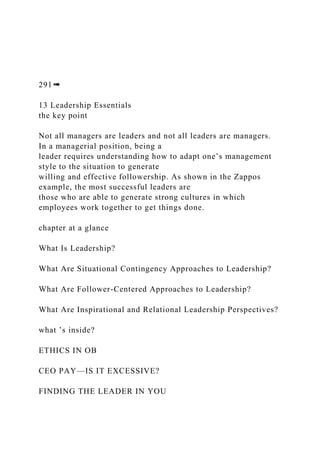291➠
13 Leadership Essentials
the key point
Not all managers are leaders and not all leaders are managers.
In a managerial position, being a
leader requires understanding how to adapt one’s management
style to the situation to generate
willing and effective followership. As shown in the Zappos
example, the most successful leaders are
those who are able to generate strong cultures in which
employees work together to get things done.
chapter at a glance
What Is Leadership?
What Are Situational Contingency Approaches to Leadership?
What Are Follower-Centered Approaches to Leadership?
What Are Inspirational and Relational Leadership Perspectives?
what ’s inside?
ETHICS IN OB
CEO PAY—IS IT EXCESSIVE?
FINDING THE LEADER IN YOU
 