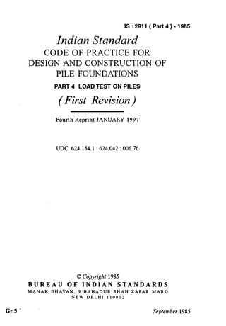 IS:2911 (Part4)-1985
Indian Standard
CODE OF PRACTICE FOR
DESIGN AND CONSTRUCTION OF
PILE FOUNDATIONS
PART 4 LOAD TEST ON PILES
(First Revision)
Fourth Reprint JANUARY 1997
UDC 624.154.1 : 624.042 : 006.76
0 Copyright 1985
BUREAU OF INDIAN STANDARDS
MANAK BHAVAN, 9 BAHADUR SHAH ZAFAR MARG
NEW DELHI 110002
Gr5 ” September 1985
( Reaffirmed 1995 )
 