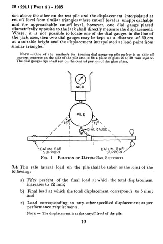 IS : 2911 ( Part 4 ) - 1985
WK.abavc the other on the test pile and the displacement interpolated at
coi,ofY Icvel from similar triangles where cut-off level is unapproachable
and 6.~ approachable cut-off level, however, one dial gauge placed
diametrically opposite to the jack shall directly measure the displacement.
Where, it is not possible to locate one of the dial gauges in the line of
the jack axes, then two dial gauges may be kept at a distance of 30 cm
at a suitable height and the displacement interpolated at load point from
Similar triangles.
NOTE - One of the methods for keeping dial gauge on pile surfxr is to chip off
uneven concrete on the side of the pile and to fix a piece of glass 20 to 30 mm square.
The dial gauges tips shall rest on the central portion of the glass plate.
‘0’f
JACK
FIG. 1 PCISITION OF DATUM BAR SUPPORTS
7.4 The safe lateral load on the pile shall be taken as the Icast of the
following:
4
b)
cl
Fifty percent of the final load at which the total displacement
increases to 12 mm;
Final load at which the total displacement corresponds to 5 mm;
and
Load corresponding to any other specified displacement as per
performance requirements.
NOTE - The displacement is at the cut-off level of the pile,
10
 