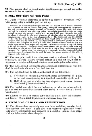 IS : 2911 ( Part 4 ) - 1985
7.5 Pile groups shall be tested under conditions as per actual use in the
structure as far as possible.
8. PULL-OUT TEST ON THE PILES
8.1 Uplift force may preferably be applied by means of hydraulic jack(s)
with gauge using a suitable pull out set up.
NOTE - One of the methods for pull out tests that may be used is where hydraulic
jack is made to rest on rolled steel joist(s) resting on two supports on the ground.
The jack reacts against a frame attached to the top of the test pile such that when
the jack is operated, the pile gets pulled up and the reaction is transferred to the
ground through the supports which are at least 2.5 D away from the test pile
periphery ( where D is pile $tem diameter of circular piles or diameter of the
circumscribing circle in the case of square piles ). The framework can be attached
to the pile top with the reinforcement bars which may be threaded or to which
threaded bolts may be welded. As an alternative it is sometimes pieferable to use
a central rod designed to take pile load and embedded centrally in the pile to a
length equal to the bond length load required. It will have threads at top for fixing
it to the framework. For larger loads the number of rods may have to be-more and
depending on the set-up these may be put in a line or in any other symmetrical
pattern. For routine tests, tne framework is normally attached to the reinforcing
bars but a central rod may also be used in case the upper portion of the pile is
required to be built up.
8.2 The test pile shall have adequate steel to withstand pulling. In
some cases, in order to allow for neck tension in a pull out test, it may be
necessary to provide additional reinforcement in the piles to be tested.
8.3 The pull out load increments and consequent displacement readings
shall be read as in the case of vertical load test.
8.4 The safe load shall be taken as the least of the following:
a) Two-thirds of the load at which the total displacement is 12 mm
or the load corresponding to a specified permissible uplift, and
h) Half of the lpad at which the load-displacement curve shows a
clear break ( downward trend ).
8.5 The initial test shall be carried out up to twice the estimated safe
load or until the load displacement curve shows a clear break ( down-
ward trend ).
8.6 Routine test shall be carried out to one-and-a-half times the estimated
safe load or 12 mm total displacement whichever is earlier.
9. RECORDING OF DATA AND PRESENTATION
9.1 The pile test data essentially concerns three variables, namely, load,
displacement and time. These are to be recorded sequentially for the
tests under consideration and recorded in .a.suitable tabular form along
with the information about the pile.
11
 