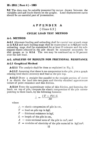 IS : 2911 ( Part 4 ) - 1985
9.2 The data may be suitably presented by curves drawn between the
variables and safe loads shown on the graphs. Load displacement curve
should be an essential part of presentation.
APPENDIX A
( Clause 6.3 )
CYCLIC LOAD TEST METHOD
A-l. METHOD
A-l.1 Alternate loading and unloading shall be carried out at each stage
as in 6.1.2 and each loading stage shall be maintained as in 6.2 and each
unloading stage shal! be maintained for at least 15 minutes and the sub-
sequent elastic rebound ‘in, the pile should be measured accurately by
dial gauges as in 6J.4. The test may be continued up to 50 percent
over the safe load.
A-2. ANALYSIS OF RESULTS FOR FRICTIONAL RESISTANCE
A-2.1 Graphical Method
A-2.1.1 The analysis shall be done as explained in Fig. 2.
A-2.1.2 Assuming that there is no compression in the pile, plot a graph
relating total elastic recovery and load at the pile top.
A-2.1.3 Draw a straight line parallel to the straight portion of curve
I to divide the load into two parts and thereby obtained approximate
values of point resistance and skin friction.
A-2.1.4 From the approximate value of skin friction, and knowing the
loads on top of pile, compute the elastic compression of the pile corres-
ponding to these loads, by the following formula:
r?.- CT- F/21L
AE
where
0 = elastic compression of pile in cm,
T = load on pile top in kgf,
F == frictional resistance in kgf,
L = length of the pile in cm,
A == cross-sectional area of the pile in cm2, and
E - modulus of elasticity of the pile material in kgF,‘crn?.
12
 