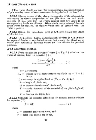 IS : 2911( Part 4 ) - 1985
( The value should normally be measured from an exposed portion
of pile stem by means of compressometer during the load test itself. )
A-2.1.5 Obtain values of the elastic compression of the subgrade by
subtracting the elastic compression of the pile from the total elastic
recovery of pile, and plot the graph relating these new values to the
corresponding loads on pile top. When elastic compression of the sub-
grade works out negative, the negative value shall be ignored until the
value is positive.
A-2.1.6 Repeat the procedures given in A-2.1.3 to obtain new values
of skin friction.
A-2.1.7 The process of further approximations covered in A-2.1.6 may
be repeated further to any desired extent, but usually the third curve
would give sufficiently accurate values for skin friction for practical
purposes.
A-2.2 Analytical Method
A-2.2.1 From straight line portion of curve ( see Fig. 2 ) calculate the
value of constant from the equation ( 1 ).
m=
Ds - (+g) L
... ...
AT
where
m = a constant;
As -
AT ‘=
LZ.Z
A-
E=
1-=
change in total elastic settlement of pile top = ( S - S ),
in cm;
change in applied load = ( rb - Ta ) in kgf;
length of pile in cm;
cross-sectional area of pile in cm2;
elastic modulus of the material of the pile in kgf/cmz;
and
load on pile top in kgf.
A-2.2.2 Calculate the corrected settlement for different load increment
by equation ( 2 ).
S= mT .. ... .. ( 2 )
where
S = corrected settlement in cm, and
T = total load on pile top in kgf.
‘14
 