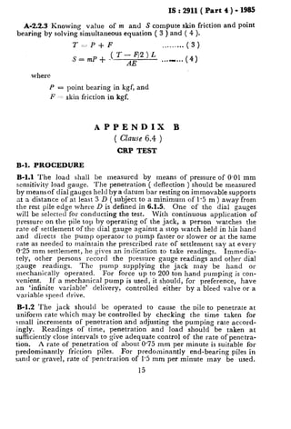 IS : 2911( Part 4 ) - 1985
A-2.2.3 Knowing value of m and S compute skin friction and point
bearing by solving simultaneous equation ( 3 ) and ( 4 ).
T--P-+-F ... ... ... ( 3 )
S=mP+ ( T-‘2)L ..._... (4)
AE
where
P = point bearing in kgf, and
F -1 skin friction in kgf.
APPENDIX B
( Clause 6.4 )
CRP TEST
B-l. PROCEDURE
B-l.1 The load shall be measured by means of pressure of 0.01 mm
sensitivity load gauge. The penetration ( deflection ) should be measured
by means of dial gauges held by a datum bar resting on immovable supports
at a distance of at least 3 D ( subject to a minimum of 1.5 m ) away from
the rest pile edge where D is defined in 6.1.5.
will be selected for conducting the test.
One of the dial gauges
With continuous application of
pressure on the pile top by operating of the jack, a person watches the
rate of settlement of the dial gauge against a stop watch held in his hand
and directs the pump operator to pump faster or slower or at the same
rate as needed to maintain the prescribed rate of settlement say at every
0.25 mm settlement, he gives an indication to take readings. Immedia-
tely, other persons record the pressure gauge readings and other dial
gauge readings. The pump supplying the jack may be hand or
mechanically operated.
venient.
For force up to 200 ton hand pumping is con-
If a mechanical pump is used, it should, for preference, have
an ‘infinite variable’ delivery, controlled either by a bleed valve or a
variable speed drive.
B-l.2 The jack should be operated to cause the pile to penetrate at
uniform rate which may be controlled by checking the time taken for
small increments of penetration and adjusting the pumping rate accord-
ingly. Readings of time, penetration and load should be taken at
sufficiently close intervals to give adequate control of the rate of penetra-
tion. A rate of penetration of about 0.75 mm per minute is suitable for
predominantly friction piles. For predominantly end-bearing piles in
sand or gravel, rate of penetration of 1’5 mm per minute may be used.
15
 