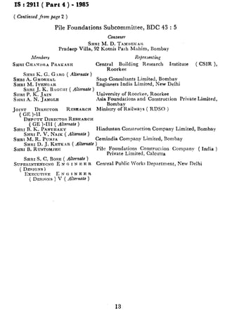 IS : 2911 ( Part 4 ) - 1985
( Continued from pap 2 )
Pile Foundations Subcommittee, BDC 43 : 5
Convcncr
Snnr M. D. TAMREKAR
Pradeep Villa, 92 Kotnis Path Mahim, Bombay
Members Represent i!z,q
San1 CHXNI>RA PRhIZASH Central Building Research Institute ( CSIR 1.
Srnrr K. G. GARG ( Alternate j
SRRI A. GHOSHAL
SHRI M. IYENGAR
SIIRI J. K. Baccm ( Alternafc )
SIIRI P. K. JArN
SHRI A. N. JANGLE
Roorkee -
JOINT Drnr:c~on RESEARCH
( Gl? )-11
DEPCTT~ DIRECTOR RESEARCH
( GE )-III ( Alternate )
SRRI I%.K. PANTHAKY
University of Roorkee, Roorkee
Asia Foundations and Construction Private Limited,
Bombay
Ministry of Railways ( RDSO )
Hindustan Construction Company Limited, Bombay
SHRI P. V. NAIK( AIlcrnafe)
SHR1 bf. R. PUN.YA Cemindia Company Limited, Bombay
SHRI D. J. KETKAR ( Altcrxate )
SHRI B. RUSTOMJEE Pile Foundations Construction Company ( India )
Private Limited, Calcutta
SRRI S. C. BOSE ( Alternate )
SWPERINTENDINCZ E N G I N F:E R Central Public Works Department, n’ew Delhi
( DESICJS)
IbXCUT1VE E N G I N E r: R
( DESI~:NS ) V ( Alternate)
Srup Consultants Limited, Bombay
Engineers India Limited, New Delhi
13
 
