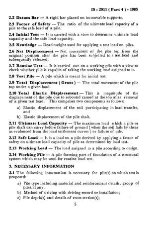 IS : 2911 ( Part 4 ) - 1985
2.2 Datum Bar - A rigid bar placed on immovable supports.
2.3 Factor of Safety - The ratio of the ultimate load capacity of a
pile to the safe load of a pile:
2.4 Initial Test - Tt is carried with a view to determine ultimate load
capacity and the safe load capacity.
2.5 Kentledge - Dead-weight used for applying a test load’on piles.
2.6 Net Displacement - Net movement of the pile top from the
original position after the pile has been subjected to a test load and
subsequently %eleased;
2.7 Routine Test - It is carried out on a working pile with a view to
check whether pile is capable of taking the working load assigned to it.
2.8 Test Pile - A pile which is meant for initial test.
2.9 Total Displacement ( Gross) -- The total movement of the pile
top under a given load.
2.10 Total Elastic Displacement 7 This is magnitude of the
displacement of the-pile due to rebound caused at the top after removal
of a given test load. This comprises two components as follows:
a) Elastic displacement of the soil participating in load transfer,
and
b) Elastic displacement of the pile shaft.
2.11 Ultimate Load Capacity - The maximum load which a pile or
pile shaft can carry before failure of ground ( when the soil fails Ey shear
as evidenced from the load settlement curves ) or failure of pile.
2.12 Safe Load - It is a load on a pile derived by applying a factor of
safety on ultimate load capacity of pile as determined by load test.
2.13 Working Load - The load assigned to a pile according to design.
2.14 Working Pile - A pile forming part of foundation of a structural
system which may be used for routine load test.
3. NECESSARY INFORMATION
3.1 The following intormation is necessary for pile(s) on which test is
proposed:
4
b)
4
Pile type including material and reinforcement details, group of
piles, if any;
Method of driving with driving record or installation;
Pile depth(s) and details of cross-section(s);
5
 
