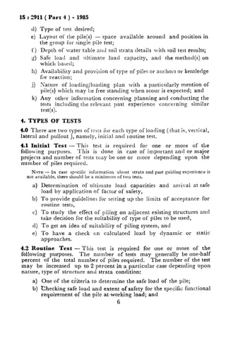 1S : 2911 ( Part 4 ) - 1985
4
e)
f)
Ci
0)
11)
.i)
k)
Type of test desired;
Layout of the pile(s) - space available around and position in
the group for single pile test;
Depth of water table aud soil strata details lvith soil test results;
Safe load and ultimate load capacity, and the method(s) on
which based;
Availability and provision of type of piles or ancho~~s or kentledge
for reaction;
Nature of loading/loading plan lvith a particularly mention of
pile(s) which may be free standing when scour is expected; and
Any other information concerning planning and conducting the
tests including the relevant past experience concerning similar
test(s).
4. TYPES OF TESTS
4.0 There are two types of tcsls for each type of loading (that is, vertical,
lateral and pullout ), namely, initial and routine test.
4.1 Initial Test - This test is required for one or more of the
following purposes. This is done in case of important and or major
projects and number of tests may be one or more depending upon the
number of piles required.
Nom - In case spm5Iic information about strata and past guiding experience is
not available, there should be a minimum of two tests.
a) Determination of ultimate load capacities and arrival at safe
load by application of factor of safety,
b) To provide guidelines filr se!ting up the litnits of acceptance for
routine tests,
c) To study the effect of piling on adjacent existing structures and
take decision for the suitability of type of piles to be used,
d) To get an idea of suitability of piling system, and
e) To have a check on calculated load by dynamic or static
approaches.
4.2 Routine Test - This test is required for one or more of the
following purposes. The number of tests may generally be one-half
percent of the total number of piles required. The number of the test
may be increased up to 2 percent in a particular case depending upon
nature, type of structure and strata condition:
a) One of the ciiteria to determine the safe load of the pile;
b) checking safe load and extent of safety for the specific functional
requirement of the pile at-working load; and
6
 