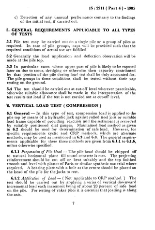 IS : 2911( Part 4 ) - 1985
c) Detection of any unusual performance contrary to the findings
of the initial test, if carried out.
5. GENERAL REQUIREMENTS APPLICABLE TO ALL TYPES
OF TESTS
5.1 Pile test may be carried out on a single pile or a group of piles as
required. In case of pi!e groups, caps will be provided such that the
required conditions of actual use are fulfilled.
5.2 Generally the load application and deflection observation will be
made at the pile top.
5.3 In particular cases lvhere upper part of pile is likely to be exposed
later on due to scour, dredging or otherwise then capacity contributed
by that portion of the pile during loatl test shall be duly accounted for.
The pile groups in these conditions shall be tested without their cap
resting on the ground.
5.4 The test should be carried out at cut-off level wherever practicable,
otherwise suitable allowance shall be made in the interpretation of the
test results test load if the test is not carried out at cut-off level.
‘s. VERTICAL LOAD TEST ( COMPRESSION )
6.1 General - In this type of test, compression load is applied to the
pile top by means of a hydraulic jack against rolled steel joist or suitable
load frame capable of providing reaction and the settlement is recorded
by suitably positioned dial gauges. Maintained load method as given
in 6.2 should be used for determination of safe load. I-Iowe.er, for
specific require’ments cyclic and CRP methods, which are alternate
methods, may be used as mentioned in 6.3 and 6.4. The general require-
ments applicable for these three methods are given from 6.1.1 to 6.1.6,
unless otherwise specified.
6.1.1 Preparation of Pile Head - The pile head should be chipped off
to natural horizontal plane till sound concrete is met. The projecting
reinforcement should be cut off or bent suitably and the top finished
smooth and level with plaster of Paris or similar synthetic material where
required. A bearing plate with a hole at the centre should be placed on
the head of the pile for the jacks to rest.
6.1.2 Application of Loud - ( Il‘ot applicable to CRP method. ) The
test should be carried out by apply.n,i ~7a series of vertical downward
incremental load each increment being of about 20 percent of safe load
on the pile. For testing of raker piles it is essential that loading is along
the axis.
7
 