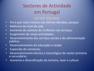 Sectores de Actividade
                  em Portugal
                       SECTOR TERCIÁRIO
•   Foi o que mais cresceu nas últimas décadas, porque:
•   Melhoria do nível de vida
•   Aumento do número de mulheres nos serviços;
•   Surgimento de novas actividades;
•   Desenvolvimento dos serviços sociais e de administração
    pública;
•   Desenvolvimento da educação e saúde;
•   Expansão do comércio;
•   Desenvolvimento técnico e tecnológico do sector primário
    e secundário;
•   Aumento e diversificação do turismo, lazer e cultura
 