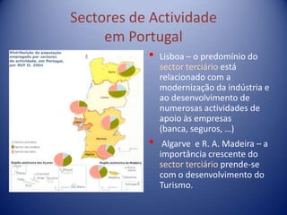 Sectores de Actividade
     em Portugal
           •   Lisboa – o predomínio do
               sector terciário está
               relacionado com a
               modernização da indústria e
               ao desenvolvimento de
               numerosas actividades de
               apoio às empresas
               (banca, seguros, …)
           •    Algarve e R. A. Madeira – a
               importância crescente do
               sector terciário prende-se
               com o desenvolvimento do
               Turismo.
 