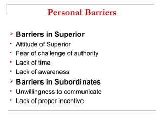 Personal Barriers
 Barriers in Superior
 Attitude of Superior
 Fear of challenge of authority
 Lack of time
 Lack of awareness
 Barriers in Subordinates
 Unwillingness to communicate
 Lack of proper incentive
 