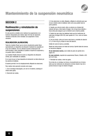 12
Mantenimiento de la suspensión neumática
Realineación y reinstalación de
suspensiones
En esta sección se detalla como realinear las suspensiones si se
hubieran desajustado para realizar algún otro tipo de reparación.
También se describe como reinstalar una suspensión si fuera
necesario.
REALINEACION (ALINEACION)
Todos los modelos Flexair que se sirven actualmente pueden llevar
opcionalmente un dispositivo de alineación mediante los casquillos en
el ojo de la ballesta. Una vez utilizado durante la fabricación del
semirremolque, estos casquillos se sueldan al soporte de suspensión y
no pueden volver a utilizarse.
Los modelos Flexlite ofrecen de serie un dispositivo de alineación
similar, pero reutilizable (no soldado).
En el caso de que no haya dispositivo de alineación se debe alinear por
los asientos de ballesta.
El asiento permite 8 mm de desplazamiento aflojando los abarcones.
Para realizar esta operación proceda como sigue:
1. Con el remolque descargado y sin aire en el sistema, sostenga el
chasis sobre gatos.
2. Desmonte las ruedas.
3. Si los abarcones no están aflojados, aflójelos lo suficiente para que
el eje se deslice sobre la ballesta, tanto como sea posible hacia la
parte posterior.
4. Usando una cinta de medir, sitúe un extremo en el lateral del
reborde del buje y mida hasta el kingpin. Gire el buje hacia delante y
hacia atrás para asegurar que la medición sea la máxima posible.
5. Deslice los ejes sobre las ballestas hasta que las mediciones de
cada buje al kingpin (DR & DL) sean iguales en 2 mm, como se ilustra
en la Fig 1.
6. Una vez hecho, retire por turnos cada tuerca y arandela de abarcón
(17 y 18 de la Fig.3) y limpie la rosca del abarcón.
Instale de nuevo la tuerca y arandela.
Repita las instrucciones con todas las tuercas. Apriete todas las tuercas
en secuencia diagonal.
Si son abarcones nuevos, vea la tabla de pares de apriete de la
página 29.
En caso contrario, reapriete las suspensiones Flexair y Flexlite a 425
lbf ft (575 Nm).
7. Reinstale las ruedas y retire los gatos.
Si se trata de un remolque con lanza, el procedimiento es el mismo
salvo que las mediciones de alineación se toman desde el ojo de la
punta de lanza en lugar de desde el kingpin.
SECCION 2
 