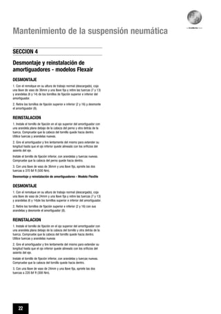 22
Mantenimiento de la suspensión neumática
Desmontaje y reinstalación de
amortiguadores - modelos Flexair
DESMONTAJE
1. Con el remolque en su altura de trabajo normal (descargado), coja
una llave de vaso de 36mm y una llave fija y retire las tuercas (7 y 13)
y arandelas (6 y 14) de los tornillos de fijación superior e inferior del
amortiguador.
2. Retire los tornillos de fijación superior e inferior (2 y 16) y desmonte
el amortiguador (8).
REINSTALACION
1. Instale el tornillo de fijación en el ojo superior del amortiguador con
una arandela plana debajo de la cabeza del perno y otra detrás de la
tuerca. Compruebe que la cabeza del tornillo quede hacia dentro.
Utilice tuercas y arandelas nuevas.
2. Gire el amortiguador y tire lentamente del mismo para extender su
longitud hasta que el ojo inferior quede alineado con los orificios del
asiento del eje.
Instale el tornillo de fijación inferior, con arandelas y tuercas nuevas.
Compruebe que la cabeza del perno quede hacia dentro.
3. Con una llave de vaso de 36mm y una llave fija, apriete las dos
tuercas a 370 lbf ft (500 Nm).
Desmontaje y reinstalación de amortiguadores - Modelo Flexlite
DESMONTAJE
1. Con el remolque en su altura de trabajo normal (descargado), coja
una llave de vaso de 24mm y una llave fija y retire las tuercas (7 y 13)
y arandelas (6 y 14)de los tornillos superior e inferior del amortiguador.
2. Retire los tornillos de fijación superior e inferior (2 y 16) con sus
arandelas y desmonte el amortiguador (8).
REINSTALACION
1. Instale el tornillo de fijación en el ojo superior del amortiguador con
una arandela plana debajo de la cabeza del tornillo y otra detrás de la
tuerca. Compruebe que la cabeza del tornillo quede hacia dentro.
Utilice tuercas y arandelas nuevas
2. Gire el amortiguador y tire lentamente del mismo para extender su
longitud hasta que el ojo inferior quede alineado con los orificios del
asiento del eje.
Instale el tornillo de fijación inferior, con arandelas y tuercas nuevas.
Compruebe que la cabeza del tornillo quede hacia dentro.
3. Con una llave de vaso de 24mm y una llave fija, apriete las dos
tuercas a 220 lbf ft (300 Nm).
SECCION 4
 