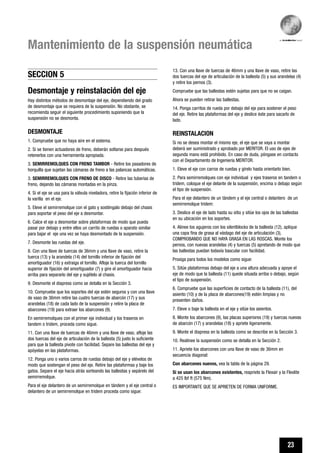 23
Mantenimiento de la suspensión neumática
13. Con una llave de tuercas de 46mm y una llave de vaso, retire las
dos tuercas del eje de articulación de la ballesta (5) y sus arandelas (4)
y retire los pernos (3).
Compruebe que las ballestas estén sujetas para que no se caigan.
Ahora se pueden retirar las ballestas.
14. Ponga carritos de rueda por debajo del eje para sostener el peso
del eje. Retire las plataformas del eje y deslice éste para sacarlo de
lado.
REINSTALACION
Si no se desea montar el mismo eje, el eje que se vaya a montar
deberá ser suministrado y aprobado por MERITOR. El uso de ejes de
segunda mano está prohibido. En caso de duda, póngase en contacto
con el Departamento de Ingeniería MERITOR.
1. Eleve el eje con carros de ruedas y gírelo hasta orientarlo bien.
2. Para semirremolques con eje individual y ejes traseros en tandem o
tridem, coloque el eje delante de la suspensión, encima o debajo según
el tipo de suspensión.
Para el eje delantero de un tándem y el eje central o delantero de un
semirremolque tridem:
3. Deslice el eje de lado hasta su sitio y sitúe los ojos de las ballestas
en su ubicación en los soportes.
4. Alinee los agujeros con los silentblocks de la ballesta (12), aplique
una capa fina de grasa al vástago del eje de articulación (3),
COMPROBANDO QUE NO HAYA GRASA EN LAS ROSCAS. Monte los
pernos, con nuevas arandelas (4) y tuercas (5) apretando de modo que
las ballestas puedan todavía bascular con facilidad.
Prosiga para todos los modelos como sigue:
5. Sitúe plataformas debajo del eje a una altura adecuada y apoye el
eje de modo que la ballesta (11) quede situada arriba o debajo, según
el tipo de suspensión.
6. Compruebe que las superficies de contacto de la ballesta (11), del
asiento (10) y de la placa de abarcones(19) estén limpias y no
presenten daños.
7. Eleve o baje la ballesta en el eje y sitúe los asientos.
8. Monte los abarcones (9), las placas superiores (19) y tuercas nuevas
de abarcón (17) y arandelas (18) y apriete ligeramente.
9. Monte el diapress en la ballesta como se describe en la Sección 3.
10. Realinee la suspensión como se detalla en la Sección 2.
11. Apriete los abarcones con una llave de vaso de 36mm en
secuencia diagonal:
Con abarcones nuevos, vea la tabla de la página 29.
Si se usan los abarcones existentes, reapriete la Flexair y la Flexlite
a 425 lbf ft (575 Nm).
ES IMPORTANTE QUE SE APRIETEN DE FORMA UNIFORME.
Desmontaje y reinstalación del eje
Hay distintos métodos de desmontaje del eje, dependiendo del grado
de desmontaje que se requiera de la suspensión. No obstante, se
recomienda seguir el siguiente procedimiento suponiendo que la
suspensión no se desmonta.
DESMONTAJE
1. Compruebe que no haya aire en el sistema.
2. Si se tienen actuadores de freno, deberán soltarse para después
retenerlos con una herramienta apropiada.
3. SEMIRREMOLQUES CON FRENO TAMBOR - Retire los pasadores de
horquilla que sujetan las cámaras de freno a las palancas automáticas.
3. SEMIRREMOLQUES CON FRENO DE DISCO - Retire las tuberías de
freno, dejando las cámaras montadas en la pinza.
4. Si el eje se usa para la válvula niveladora, retire la fijación inferior de
la varilla en el eje.
5. Eleve el semirremolque con el gato y sosténgalo debajo del chasis
para soportar el peso del eje a desmontar.
6. Calce el eje a desmontar sobre plataformas de modo que pueda
pasar por debajo y entre ellos un carrito de ruedas o aparato similar
para bajar el eje una vez se haya desmontado de la suspensión.
7. Desmonte las ruedas del eje.
8. Con una llave de tuercas de 36mm y una llave de vaso, retire la
tuerca (13) y la arandela (14) del tornillo inferior de fijación del
amortiguador (16) y extraiga el tornillo. Afloje la tuerca del tornillo
superior de fijación del amortiguador (7) y gire el amortiguador hacia
arriba para separarlo del eje y sujételo al chasis.
9. Desmonte el diapress como se detalla en la Sección 3.
10. Compruebe que los soportes del eje estén seguros y con una llave
de vaso de 36mm retire las cuatro tuercas de abarcón (17) y sus
arandelas (18) de cada lado de la suspensión y retire la placa de
abarcones (19) para extraer los abarcones (9).
En semirremolques con el primer eje individual y los traseros en
tandem o tridem, proceda como sigue.
11. Con una llave de tuercas de 46mm y una llave de vaso, afloje las
dos tuercas del eje de articulación de la ballesta (5) justo lo suficiente
para que la ballesta pivote con facilidad. Separe las ballestas del eje y
apóyelas en las plataformas.
12. Ponga uno o varios carros de ruedas debajo del eje y elévelos de
modo que sostengan el peso del eje. Retire las plataformas y baje los
gatos. Separe el eje hacia atrás sorteando las ballestas y sepárelo del
semirremolque.
Para el eje delantero de un semirremolque en tándem y el eje central o
delantero de un semirremolque en tridem proceda como sigue:
SECCION 5
 