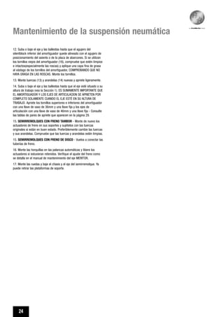 24
Mantenimiento de la suspensión neumática
12. Suba o baje el eje y las ballestas hasta que el agujero del
silentblock inferior del amortiguador quede alineado con el agujero de
posicionamiento del asiento o de la placa de abarcones. Si se utilizan
los tornillos viejos del amortiguador (16), compruebe que estén limpios
e intactos(especialmente las roscas) y aplique una capa fina de grasa
al vástago de los tornillos del amortiguador, COMPROBANDO QUE NO
HAYA GRASA EN LAS ROSCAS. Monte los tornillos.
13. Monte tuercas (13) y arandelas (14) nuevas y apriete ligeramente.
14. Suba o baje el eje y las ballestas hasta que el eje esté situado a su
altura de trabajo (vea la Sección 1). ES SUMAMENTE IMPORTANTE QUE
EL AMORTIGUADOR Y LOS EJES DE ARTICULACION SE APRIETEN POR
COMPLETO SOLAMENTE CUANDO EL EJE ESTÉ EN SU ALTURA DE
TRABAJO. Apriete los tornillos superiores e inferiores del amortiguador
con una llave de vaso de 36mm y una llave fija y los ejes de
articulación con una llave de vaso de 46mm y una llave fija - Consulte
las tablas de pares de apriete que aparecen en la página 29.
15. SEMIRREMOLQUES CON FRENO TAMBOR - Monte de nuevo los
actuadores de freno en sus soportes y sujételos con las tuercas
originales si están en buen estado. Preferiblemente cambie las tuercas
y sus arandelas. Compruebe que las tuercas y arandelas estén limpias.
15. SEMIRREMOLQUES CON FRENO DE DISCO - Vuelva a conectar las
tuberías de freno.
16. Monte las horquillas en las palancas automáticas y libere los
actuadores si estuvieran retenidos. Verifique el ajuste del freno como
se detalla en el manual de mantenimiento del eje MERITOR.
17. Monte las ruedas y baje el chasis y el eje del semirremolque. Ya
puede retirar las plataformas de soporte.
 