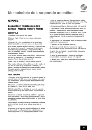 25
Mantenimiento de la suspensión neumática
7. Limpie las roscas de los abarcones (9) y compruebe que no ésten
dañadas e instale los pernos y las placas de abarcón con tuercas (17) y
arandelas (18) nuevas. Apriete las tuercas pero no del todo.
8. Reinstale la base del diapress (22) como se detalla en la Sección 3.
9. Compruebe que el tornillo de fijación del amortiguador inferior (16)
esté limpio y no presente daños, aplique una capa fina de grasa.
COMPRUEBE QUE NO QUEDE GRASA EN LAS ROSCAS. Alinee el tornillo
con los agujeros del asiento o de la placa de abarcones (según la
suspensión) y monte el tornillo con una tuerca (13) y arandela (14)
nuevas.
10. Levante o baje el eje hasta que esté situado en su altura de trabajo
(vea la Sección 1) y sostenga el eje.
11. Realinee el eje como se detalla en la Sección 2.
12. Apriete las tuercas de abarcón en una secuencia diagonal -
Consulte las tablas de pares de apriete que aparecen en la página 29.
13. Apriete el eje de articulación - Consulte las tablas de apriete que
aparecen en la página 29.
14. Apriete los tornillos superiores e inferiores del amortiguador -
Consulte las tablas de apriete que aparecen en la página 29.
15. Monte la rueda y baje el eje y el chasis del semirremolque para
poder retirar los calzos.
Desmontaje y reinstalación de la
ballesta - Modelos Flexair y Flexlite
DESMONTAJE
1. Compruebe que no haya aire en el sistema.
2. Eleve con el gato el chasis del semirremolque y cálcelo para
asegurarlo.
3. Sostenga el eje y retire la rueda del lado del eje del cual quiera
quitar la ballesta. Esto permitirá tener acceso a los abarcones (9).
4. Con una llave de tuercas de 36mm (24mm para la Flexlite-XL) y una
llave de vaso, retire la tuerca (13) y su arandela (14) del tornillo de
fijación del amortiguador inferior (16) y extraiga el mismo. Afloje la
tuerca del amortiguador superior (7 ) y bascule el amortiguador hacia
arriba para sujetarlo al chasis.
5. Con una llave de vaso de 36mm (24mm para la XL) retire las cuatro
tuercas de los abarcones (17) y sus arandelas (18) y extraiga los
abarcones. Retire la placa de los abarcones (19).
6. Afloje la base del diapress (22) como se detalla en la Sección 3.
7. Con una llave de tuercas de 46mm (30mm para la XL) y una llave de
vaso retire las tuercas del eje articulación de la ballesta (5) y su
arandela y extraiga el eje de articulación (3). Debe sujetarse la ballesta
durante esta operación, ya que podría caerse de golpe. Ahora la
ballesta ya puede ser retirada.
REINSTALACION
1. Compruebe que las caras interiores de las arandelas de desgaste del
soporte de la suspensión (28) queden sujetas al soporte, estén limpias
y no presenten daños. Aplique una capa de grasa a todas las caras y
diámetros interiores.
2. Compruebe que esté limpio el diámetro interior del casquillo del ojo
de la ballesta (12) y aplique una capa fina de grasa.
3. Sitúe la ballesta (11) en su sitio debajo del soporte de suspensión y
levante el extremo del ojo de la ballesta hasta su posición alineando los
agujeros.
4. Compruebe que el eje de articulación (3) esté limpio y no presente
daños (especialmente si se va a montar el mismo que había) y aplique
una capa fina de grasa al vástago. COMPRUEBE QUE NO QUEDE GRASA
EN LAS ROSCAS.
5. Monte el eje de articulación con tuercas (5) y arandelas (4) nuevas y
apriete (no del todo) de modo que las ballestas puedan girar con
facilidad.
6. Compruebe que las superficies de contacto del asiento (10), la placa
de abarcones (19) y la ballesta estén limpios y sitúe la ballesta en el
asiento comprobando que las placas separadoras estén en su sitio.
SECCION 6
 
