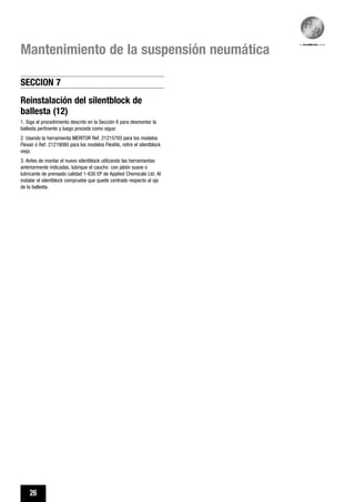 26
Mantenimiento de la suspensión neumática
Reinstalación del silentblock de
ballesta (12)
1. Siga el procedimiento descrito en la Sección 6 para desmontar la
ballesta pertinente y luego proceda como sigue:
2. Usando la herramienta MERITOR Ref. 21215793 para los modelos
Flexair ó Ref. 21219080 para los modelos Flexlite, retire el silentblock
viejo.
3. Antes de montar el nuevo silentblock utilizando las herramientas
anteriormente indicadas, lubrique el caucho con jabón suave o
lubricante de prensado calidad 1-630 EP de Applied Chemicals Ltd. Al
instalar el silentblock compruebe que quede centrado respecto al ojo
de la ballesta.
SECCION 7
 