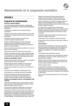 28
Mantenimiento de la suspensión neumática
Programa de mantenimiento
ANTES DE LA PUESTA EN MARCHA
SI EL CHOFER TUVIERA ALGUNA DUDA SOBRE LA SEGURIDAD DEL
VEHICULO NO DEBE CONDUCIRLO Y DEBE SOLICITAR ASESORAMIENTO
PROFESIONAL.
Compruebe que los sistemas de freno y suspensión funcionan
correctamente.
Verifique que no haya fugas en el sistema neumático. Para ello cargue
el sistema de aire y compruebe todas las juntas y accesorios usando
agua jabonosa.
Compruebe que la altura de trabajo de la suspensión esté
correctamente ajustada. Consulte la sección 8.
Si hubiera un sistema elevador de eje, accione el sistema para
asegurar que funcionen correctamente y compruebe el buen
funcionamiento de los cilindros de simple efecto que opcionalmente
pueden ir en la válvula niveladora.
Compruebe visualmente que las tuberías del sistema no se rocen entre
ellas o con otros componentes.
Compruebe que el sistema de frenada funcione correctamente.
Verifique el funcionamiento de todos los equipos opcionales instalados.
Si tuviera alguna duda o surgiera algún problema consulte el manual
de mantenimiento que corresponda o solicite asesoramiento técnico.
DESPUES DE LOS PRIMEROS 1.000 KM
Verifique el apriete de todas las fijaciones, de acuerdo con las tablas de
pares de apriete que se indican en la página 29.
Compruebe todas las válvulas y latiguillos por si tuvieran fugas o
mostraran señales de que rozan con el chasis o la suspensión.
Verifique la altura de trabajo de la suspensión como se describe en la
Sección 8.
Compruebe que los amortiguadores no tengan fugas de aceite.
Si lleva elevador de eje, compruebe que funcione correctamente.
Verifique el funcionamiento de todos los equipos opcionales y
compruebe que no haya fugas en el sistema neumático. Si es
necesario consulte los manuales de mantenimiento individuales.
DESPUES DE LOS PRIMEROS 10.000 KM Y POSTERIORMENTE CADA
10.000 KM
Inspeccione los amortiguadores por si muestran señales de fugas de
aceite y compruebe que los silentblocks del amortiguador no tengan
señales de extrusión o daños en el caucho.
Compruebe que los diapresses no tengan fugas y que la goma no
presente daños producidos por los escombros de las carreteras.
Compruebe que las juntas no presenten fugas y que las válvulas no se
hayan obturado con la suciedad de la carretera hasta el punto de que
perjudique su buen funcionamiento. Esto afecta especialmente a la
válvula niveladora, y es particularmente importante si el semirremolque
ha estado trabajando en entornos polvorientos, canteras, carbón, etc.
Verifique el funcionamiento de todos los equipos opcionales y
compruebe que no haya fugas en el sistema neumático. Si es
necesario consulte los manuales de mantenimiento individuales.
Examine los neumáticos por si mostraran un desgaste irregular. Si lo
hubiera, verifique los silentblocks del eje de articulación de las
ballestas por si estuvieran dañados y vuelva a verificar la alineación del
eje como se detalla en la Sección 2.
Si se detectan daños en alguno de ellos, la ballesta deberá
desmontarse como se detalla en la Sección 6 y se aconseja cambiar el
silentblock y posiblemente las placas de desgaste. De no hacerse así
se puede producir desgaste prematuro en los neumáticos y daños
estructurales.
Compruebe el apriete de todas las fijaciones siguiendo los pares de
apriete que se detallan en esta sección.
Si lleva elevador de eje, compruebe que funcione correctamente.
Compruebe que funcionen los cilindros de simple efecto a medida que
se eleva el eje.
CADA 100.000 KM
Compruebe que los amortiguadores no tengan fugas. Haga palanca
entre los dos extremos del amortiguador, cerca de los soportes para
comprobar que no haya una holgura excesiva lo que indicaría un
desgaste de los silentblocks, o un mal apriete de los tornillos de
fijación.
Si los silenblocks están dañados deben cambiarse.
Compruebe que no haya fugas de aire en los diapresses ni señales de
daño especiales en la goma de sus fuelles. Consulte la Sección 3 si
tuviera que volver a montarlos.
Desacople el brazo de la válvula niveladora/ junta de caucho del eje,
subiendo y bajando el brazo para asegurar que por la válvula circula
aire dentro y fuera del sistema de suspensión.
Verifique la válvula de rebose.
Limpie debajo de la suspensión la zona interior de los soportes y
alrededor de los ejes de articulación de la ballesta. Verifique que no
haya un desgaste excesivo entre las placas de desgaste soldadas en
las caras interiores de los soportes y las ballestas y que los silentblocks
no estén dañados.
Todos los pares de apriete deben estar dentro de ±5% de los valores
indicados.
SECCION 9
 