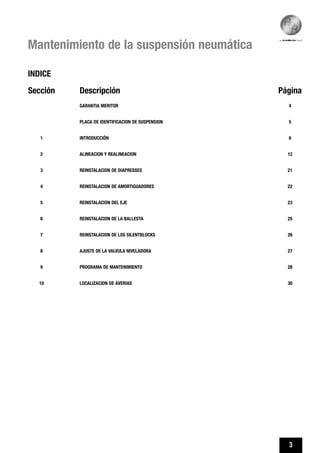 3
Mantenimiento de la suspensión neumática
Sección Descripción Página
GARANTIA MERITOR 4
PLACA DE IDENTIFICACION DE SUSPENSION 5
1 INTRODUCCIÓN 6
2 ALINEACION Y REALINEACION 12
3 REINSTALACION DE DIAPRESSES 21
4 REINSTALACION DE AMORTIGUADORES 22
5 REINSTALACION DEL EJE 23
6 REINSTALACION DE LA BALLESTA 25
7 REINSTALACION DE LOS SILENTBLOCKS 26
8 AJUSTE DE LA VALVULA NIVELADORA 27
9 PROGRAMA DE MANTENIMIENTO 28
10 LOCALIZACION DE AVERIAS 30
INDICE
 