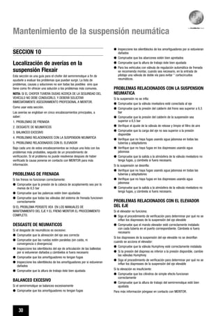30
Mantenimiento de la suspensión neumática
q Inspeccione los silentblocks de los amortiguadores por si estuvieran
dañados
q Compruebe que los abarcones estén bien apretados
q Compruebe que la altura de trabajo éste bien ajustada
q Para los vehículos con válvula de regulación automática de frenada
se recomienda montar, cuando sea necesario, en la entrada de
pilotaje una válvula de doble vía para evitar “ cortocircuitos
neumáticos.
PROBLEMAS RELACIONADOS CON LA SUSPENSION
NEUMATICA
Si la suspensión no se infla:
q Compruebe que la válvula niveladora esté conectada al eje
q Compruebe que la presión del calderín del freno sea superior a 6,5
bar
q Compruebe que la presión del calderín de la suspensión sea
superior a 6,5 bar
q Verifique el ajuste de la válvula de rebose y limpie el filtro de aire
q Compruebe que la carga del eje no sea superior a la presión
disponible
q Verifique que no haya fugas usando agua jabonosa en todas las
tuberías y adaptadores
q Verifique que no haya fugas en los diapresses usando agua
jabonosa
q Compruebe que la salida a la atmósfera de la válvula niveladora no
tenga fugas, y cámbiela si fuera necesario.
Si la suspensión se desinfla:
q Verifique que no haya fugas usando agua jabonosa en todas las
tuberías y adaptadores
q Verifique que no haya fugas en los diapresses usando agua
jabonosa
q Compruebe que la salida a la atmósfera de la válvula niveladora no
tenga fugas, y cámbiela si fuera necesario.
PROBLEMAS RELACIONADOS CON EL ELEVADOR
DEL EJE
Si el elevador no funciona:
q Siga el procedimiento de verificación para determinar por qué no se
inflan los diapresses de la suspensión del eje elevable
q Compruebe que el mando elevador esté correctamente instalado
con cada tubería en el puerto correspondiente. Cámbiela si fuera
necesario
Si los diapresses de la suspensión del eje elevable no se desinflan
cuando se acciona el elevador:
q Compruebe que la válvula Humphrey esté correctamente instalada
q Si la presión del diapress es inferior a la presión disponible, cambie
las válvulas Humphrey
q Siga el procedimiento de verificación para determinar por qué no se
inflan los diapresses de la suspensión del eje elevable
Si la elevación es insuficiente:
q Compruebe que los cilindros de simple efecto funcionan
correctamente
q Compruebe que la altura de trabajo del semirremolque esté bien
ajustada
Para más información póngase en contacto con MERITOR.
Localización de averías en la
suspensión Flexair
Esta sección es una guía para el chofer del semirremolque a fin de
ayudarle a evaluar los problemas que puedan surgir. La lista de
problemas, causas y soluciones no son todas las posibles sino que
tiene como fin ofrecer una solución a los problemas más comunes.
NOTA: SI EL CHOFER TUVIERA DUDAS ACERCA DE LA SEGURIDAD DEL
VEHÍCULO NO DEBE CONDUCIRLO, Y DEBERÁ SOLICITAR
INMEDIATAMENTE ASESORAMIENTO PROFESIONAL A MERITOR.
Como usar esta sección.
Las averías se engloban en cinco encabezamientos principales, a
saber:
1. PROBLEMAS DE FRENADA
2. DESGASTE DE NEUMATICOS
3. BALANCEO EXCESIVO
4. PROBLEMAS RELACIONADOS CON LA SUSPENSION NEUMATICA
5. PROBLEMAS RELACIONADOS CON EL ELEVADOR
Bajo cada uno de estos encabezamientos se incluye una lista con los
problemas más probables, seguido de un procedimiento de
verificación. Si el problema no puede resolverse despúes de haber
verificado la causa ponerse en contacto con MERITOR para más
información.
PROBLEMAS DE FRENADA
Si los frenos no funcionan correctamente:
q Compruebe que la presión de la cabeza de acoplamiento sea por lo
menos de 6,5 bar
q Compruebe que las palancas estén bien ajustadas
q Compruebe que todas las válvulas del sistema de frenada funcionen
correctamente
SI EL PROBLEMA PERSISTE VEA EN LOS MANUALES DE
MANTENIMIENTO DEL EJE Y EL FRENO MERITOR EL PROCEDIMIENTO
COMPLETO.
DESGASTE DE NEUMATICOS
Si el desgaste de neumáticos es excesivo:
q Compruebe que la alineación del eje sea correcta
q Compruebe que las ruedas estén paralelas (sin caída, ni
convergencia o divergencia)
q Inspeccione los silentblocks del eje de articulación de las ballestas
por si estuvieran dañados y cámbielos si fuera necesario
q Compruebe que los amortiguadores no tengan fugas
q Inspeccione los silentblocks de los amortiguadores por si estuvieran
dañados
q Compruebe que la altura de trabajo éste bien ajustada
BALANCEO EXCESIVO
Si el semirremolque se balancea excesivamente
q Compruebe que los amortiguadores no tengan fugas
SECCION 10
 