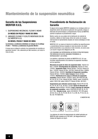 4
Mantenimiento de la suspensión neumática
Procedimiento de Reclamación de
Garantía
Si alguno de los equipos MERITOR instalados en su remolque sufren un
desperfecto dentro del período de aplicación de la garantía, diríjase al
fabricante del semirremolque o al Departamento Técnico de MERITOR,
quienes le explicarán el procedimiento a seguir.
Meritor cuenta con una amplia red de distribución de material de
recambio y talleres en toda Europa; dicha red cuenta con el apoyo
internacional de representantes situados de manera estratégica en todo
el mundo.
MERITOR H.V.S. se reserva el derecho de modificar las especificaciones
y características técnicas recogidas en este documento o de añadir
perfeccionamientos a sus productos en todo momento, sin previo aviso
y sin asumir ninguna otra obligación por ello.
LOS ESQUEMAS QUE REPRESENTAN LAS PIEZAS ESTÁN PROTEGIDOS
POR DERECHOS DE AUTOR, QUEDANDO PROHIBIDAS LA
REPRODUCCIÓN Y LAS COPIAS.
Las patentes y solicitudes de patente de MERITOR H.V.S. Ltd. que
incumben específicamente a los sistemas de suspensión neumática
son las siguientes:
Mecanismo de ajuste de altura de suspensión Indair, Patente G.B.
Núm. 2165500. Amortiguadores de contención, Patente G.B. Núm.
2165501. Suspensión Indair, Patente GB Núm. 2165195, Patente CA
Núm. 1232302, Patente DE Núm. 3437393, Patente NZ Núm. 209838,
Patente US Núm. 4593930. Desinflado de Suspensión neumática,
Patente GB Núm. 2184405. Indair Compact, Patente GB Núm.
2194761. Distribución de la carga en vehículos de suspensión
neumática, Patente GB Núm. 2239222, apénd. 90314050 EPO (BE,
DE, DK, ES, FR, IT, NL), Patente AU Núm. 646005, apénd. 4530/90 IE,
apénd. 236519 NZ, apénd. 96354 PT, Patente ZA Núm. 90/10241.
Suspensiones para vehículos (carrera larga), Patente EPO (AT, BE,
DE, DK, FR, GB, IT, NL, SE) Núm. 472309. Ajuste de alineación del
vehículo, Patente GB Núm. 2257670. Carga y descarga de vehículos
de suspensión neumática, apénd. 92307639 EPO (BE, DE, ES, FR,
GB, IT, NL). Elevador de eje, apénd. GB 9404557, PCT, EPO apénd.
(AT, BE, CH+LI, DE, ES, FR, GB, GR, IE, IT, LU, MC, NL, PT, SE, AU, LA,
NZ, US) PCT/GB94/458.
© MERITOR HVS
Los sistemas de control de aseguramiento de calidad aplicados por
MERITOR están avalados por la ISO 9001, del Aseguramiento de
Calidad del Registro de Lloyd’s.
Garantía de las Suspensiones
MERITOR H.V.S.
1. SUSPENSIONES MECÁNICAS, FLEXAIR E INDAIR
24 MESES EN PIEZAS Y MANO DE OBRA
2. UNIDADES FLEXAIR Y FLEXLITE MONTADAS EN UN
EJE MERITOR H.V.S.
36 MESES, PIEZAS Y MANO DE OBRA
Los términos y condiciones detallados se incluyen en el catálogo
nº2.84.1 - ‘Términos y condiciones de garantía Meritor’.
A menos que se indique lo contrario, los componentes de recambio se
garantizan durante 1 año, solamente por fallo mecánico y sin incluir la
mano de obra.
 
