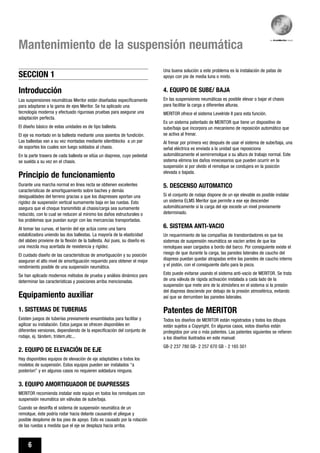 6
Mantenimiento de la suspensión neumática
SECCION 1
Introducción
Las suspensiones neumáticas Meritor están diseñadas específicamente
para adaptarse a la gama de ejes Meritor. Se ha aplicado una
tecnología moderna y efectuado rigurosas pruebas para asegurar una
adaptación perfecta.
El diseño básico de estas unidades es de tipo ballesta.
El eje va montado en la ballesta mediante unos asientos de fundición.
Las ballestas van a su vez montadas mediante silentblocks a un par
de soportes los cuales son luego soldados al chasis.
En la parte trasera de cada ballesta se sitúa un diapress, cuyo pedestal
se suelda a su vez en el chasis.
Principio de funcionamiento
Durante una marcha normal en línea recta se obtienen excelentes
características de amortiguamiento sobre baches y demás
desigualdades del terreno gracias a que los diapresses aportan una
rigidez de suspensión vertical sumamente baja en las ruedas. Esto
asegura que el choque transmitido al chasis/carga sea sumamente
reducido, con lo cual se reducen al mínimo los daños estructurales o
los problemas que puedan surgir con las mercancías transportadas.
Al tomar las curvas, el barrón del eje actúa como una barra
estabilizadora uniendo las dos ballestas. La mayoría de la elasticidad
del alabeo proviene de la flexión de la ballesta. Así pues, su diseño es
una mezcla muy acertada de resistencia y rigidez.
El cuidado diseño de las características de amortiguación y su posición
aseguran el alto nivel de amortiguación requerido para obtener el mejor
rendimiento posible de una suspensión neumática.
Se han aplicado modernos métodos de prueba y análisis dinámico para
determinar las características y posiciones arriba mencionadas.
Equipamiento auxiliar
1. SISTEMAS DE TUBERIAS
Existen juegos de tuberías previamente ensamblados para facilitar y
agilizar su instalación. Estos juegos se ofrecen disponibles en
diferentes versiones, dependiendo de la especificación del conjunto de
rodaje, ej. tándem, tridem,etc...
2. EQUIPO DE ELEVACIÓN DE EJE
Hay disponibles equipos de elevación de eje adaptables a todos los
modelos de suspensión. Estos equipos pueden ser instalados “a
posteriori” y en algunos casos no requieren soldadura ninguna.
3. EQUIPO AMORTIGUADOR DE DIAPRESSES
MERITOR recomienda instalar este equipo en todos los remolques con
suspensión neumática sin válvulas de sube/baja.
Cuando se desinfla el sistema de suspensión neumática de un
remolque, éste podría rodar hacia delante causando el pliegue y
posible desplome de los pies de apoyo. Esto es causado por la rotación
de las ruedas a medida que el eje se desplaza hacia arriba.
Una buena solución a este problema es la instalación de patas de
apoyo con pie de media luna o mixto.
4. EQUIPO DE SUBE/ BAJA
En las suspensiones neumáticas es posible elevar o bajar el chasis
para facilitar la carga a diferentes alturas.
MERITOR ofrece el sistema Levelride II para esta función.
Es un sistema patentado de MERITOR que tiene un dispositivo de
sube/baja que incorpora un mecanismo de reposición automático que
se activa al frenar.
Al frenar por primera vez después de usar el sistema de sube/baja, una
señal eléctrica es enviada a la unidad que reposiciona
automáticamente el semirremolque a su altura de trabajo normal. Este
sistema elimina los daños innecesarios que pueden ocurrir en la
suspensión si por olvido el remolque se condujera en la posición
elevada o bajada.
5. DESCENSO AUTOMATICO
Si el conjunto de rodaje dispone de un eje elevable es posible instalar
un sistema ELMS Meritor que permite a ese eje descender
automáticamente si la carga del eje excede un nivel previamente
determinado.
6. SISTEMA ANTI-VACIO
Un requerimiento de las compañías de transbordadores es que los
sistemas de suspensión neumática se vacíen antes de que los
remolques sean cargados a bordo del barco. Por consiguiente existe el
riesgo de que durante la carga, las paredes laterales de caucho del
diapress puedan quedar atrapadas entre las paredes de caucho interno
y el pistón, con el consiguiente daño para la pieza.
Esto puede evitarse usando el sistema anti-vacío de MERITOR. Se trata
de una válvula de rápida activación instalada a cada lado de la
suspensión que mete aire de la atmósfera en el sistema si la presión
del diapress desciende por debajo de la presión atmosférica, evitando
así que se derrumben las paredes laterales.
Patentes de MERITOR
Todos los diseños de MERITOR están registrados y todos los dibujos
están sujetos a Copyright. En algunos casos, estos diseños están
protegidos por una o más patentes. Las patentes siguientes se refieren
a los diseños ilustrados en este manual:
GB-2 237 780 GB- 2 257 670 GB - 2 165 501
 