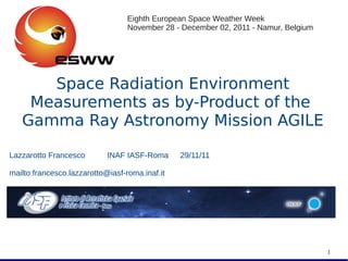Space Radiation EnvironmentSpace Radiation Environment
Measurements as by-Product of theMeasurements as by-Product of the
Gamma Ray Astronomy Mission AGILEGamma Ray Astronomy Mission AGILE
Lazzarotto Francesco INAF IASF-Roma 29/11/11
mailto:francesco.lazzarotto@iasf-roma.inaf.it
1
Eighth European Space Weather Week
November 28 - December 02, 2011 - Namur, Belgium
 
